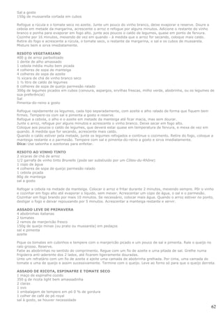 Sal a gosto
150g de mussarella cortada em cubos

Refogue a rúcula e o tomate seco no azeite. Junte um pouco do vinho branco, deixe evaporar e reserve. Doure a
cebola em metade da margarina, acrescente o arroz e refogue por alguns minutos. Adicione o restante do vinho
branco e ponha para evaporar em fogo alto. junte aos poucos o caldo de legumes, quase em ponto de fervura.
Cozinhe por 16 minutos, mexendo de vez em quando - à medida que o arroz for secando, coloque mais caldo.
Retire do fogo e acrescente a rúcula, o tomate seco, o restante da margarina, o sal e os cubos de mussarela.
Misture bem e sirva imediatamente.

RISOTO VEGETARIANO
400 g de arroz parboilizado
1 dente de alho amassado
1 cebola média muito bem picada
4 colheres de sopa de manteiga
4 colheres de sopa de azeite
½ xícara de chá de vinho branco seco
1 ½ litro de caldo de legumes
6 colheres de sopa de queijo parmesão ralado
300g de legumes picados em cubos (cenoura, aspargos, ervilhas frescas, milho verde, abobrinha, ou os legumes de
sua preferência)
Sal
Pimenta-do-reino a gosto

Refogue rapidamente os legumes, cada tipo separadamente, com azeite e alho ralado de forma que fiquem bem
firmes. Tempere-os com sal e pimenta a gosto e reserve.
Refogue a cebola, o alho e o azeite em metade da manteiga até ficar macia, mas sem dourar.
Junte o arroz, refogue por alguns minutos e acrescente o vinho branco. Deixe secar em fogo alto.
Coloque aos poucos o caldo de legumes, que deverá estar quase em temperatura de fervura, e mexa de vez em
quando. À medida que for secando, acrescente mais caldo.
Quando o caldo estiver pela metade, junte os legumes refogados e continue o cozimento. Retire do fogo, coloque a
manteiga restante e o parmesão. Tempere com sal e pimenta-do-reino a gosto e sirva imediatamente.
Dica: Use salsinha e azeitonas para enfeitar.

RISOTO AO VINHO TINTO
2 xícaras de chá de arroz
1/2 garrafa de vinho tinto Brunello (pode ser substiuído por um Côtes-du-Rhône)
1 copo de água
4 colheres de sopa de queijo parmesão ralado
1 cebola picada
80g de manteiga
sal a gosto

Refogar a cebola na metade da manteiga. Colocar o arroz e fritar durante 2 minutos, mexendo sempre. Pôr o vinho
e cozinhar em fogo alto até evaporar o líquido, sem mexer. Acrescentar um copo de água, o sal e o parmesão.
Cozinhar em fogo brando por mais 10 minutos. Se necessário, colocar mais água. Quando o arroz estiver no ponto,
desligar o fogo e deixar repousando por 5 minutos. Acrescentar a manteiga restante e servir.

ASSADO LEVE DE PRIMAVERA
4 abobrinhas italianas
2 tomates
2 ramos de manjericão fresco
150g de queijo minas (ou prato ou mussarela) em pedaços
sal e pimenta
azeite

Pique os tomates em cubinhos e tempere com o manjericão picado e um pouco de sal e pimenta. Rale o queijo no
ralo grosso. Reserve.
Fatie as abobrinhas no sentido do comprimento. Regue com um fio de azeite e uma pitada de sal. Grelhe numa
frigideira anti-aderente dos 2 lados, até ficarem ligeiramente douradas.
Unte um refratário com um fio de azeite e ajeite uma camada de abobrinha grelhada. Por cima, uma camada do
tomate e uma de queijo e assim sucessivamente. Termine com o queijo. Leve ao forno só para que o queijo derreta.

ASSADO DE RICOTA, ESPINAFRE E TOMATE SECO
1 maço de espinafre cozido
350 g de ricota light bem amassadinha
2 claras
1 ovo
1 embalagem de tempero em pó 0 % de gordura
1 colher de café de pó royal
sal à gosto, se houver necessidade

                                                                                                                62
 