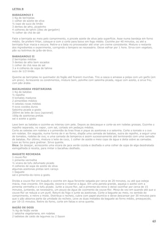 LETRA B

BABAGANOUJ I
1 Kg de berinjelas
1 colher de azeite de oliva
½ copo de suco de limão
3 dentes de alho, picadinho
4 colheres de tahini (óleo de gergelim)
½ colher de chá de sal

Fatie a berinjela ao meio pelo comprimento, e pincele azeite de oliva pela superfície. Asse numa bandeja em forno
médio. Se preferir fritar, coloque-a com o corte para baixo em fogo médio. Cozinhe por 40 minutos, ou até a
berinjela ficar macia e escura. Retire-a e bata no processador até virar um creme consistente. Misture o restante
dos ingredientes e experimente, corrigindo o tempero se necessário. Deixe esfriar por 1 hora. Sirva com vegetais,
pão ou bolinhos de grão-de-bico.

BABAGANOUJ II
2 berinjelas médias
3 dentes de alho bem socados
1 colher de chá rasa de sal
3 a 4 colheres de sopa de tahine
suco de 1/2 limão.

Queime as berinjelas no queimador do fogão até ficarem murchas. Tire a casca e amasse a polpa com um garfo (em
um pirex). Acrescente os condimentos, misture bem, polvilhe com salsinha picada, regue com azeite, e sirva frio,
com pão árabe.

BACALHOADA VEGETARIANA
1 Kg de batatas
½ repolho
4 tomates maduros
2 pimentões médios
4 cebolas roxas médias
4 ovos cozidos duros
Salsinha picada a gosto
200ml de leite de coco (opcional)
100g de azeitonas pretas
sal e azeite a gosto

Lave bem as batatas e cozinhe-as inteiras com pele. Depois as descasque e corte-as em rodelas grossas. Cozinhe o
repolho separado, no vapor, com sal, cortado em pedaços médios.
Corte as cebolas em rodelas e o pimentão às tiras finas e pique as azeitonas e a salsinha. Corte o tomate e o ovo
em rodelas. Em seguida, numa forma de ir ao forno, dispõe uma camada de batatas, outra de repolho, a seguir uma
de tomates, rodelas de ovo, e uma camada de temperos e assim sucessivamente até terminando com uma camada
de batatas. Por último, mistura o leite de coco, 1 colher de azeite e meio copo de água e deita sobre as camadas.
Leve ao forno para gratinar. Sirva quente.
Dica: Se desejar, acrescente uma xícara de jaca verde cozida e desfiada e uma colher de sopa de alga desidratada
esmigalhada à receita, para imitar o bacalhau desfiado.

BAGUETE RECHEADA
1 couve-flor
1 pimenta vermelha
½ xícara de tofu defumado picado
4 colheres de sopa de azeite de oliva
algumas azeitonas pretas sem caroço
1 baguete
sal e pimenta-do-reino a gosto

Divida a couve-flor em buquês e cozinhe em água fervente salgada por cerca de 20 minutos, ou até que esteja
macia, mas crocante. Em seguida, escorra e reserve a água. Em uma panela grande, aqueça o azeite com a
pimenta vermelha e o tofu picado. Junte a couve-flor, sal e pimenta-do-reino e deixe cozinhar por cerca de 15
minutos, juntando, se necessário, um pouco da água de cozimento da couve-flor. Mexa de vez em quando até que a
couve-flor se reduza a um purê. Reture do fogo e junte as azeitonas. Corte a baguete ao meio, no sentido do
comprimento, e retire o miolo. Distribua o recheio, cubra com papel-alumício e deixe descansar por 30 minutos para
que o pão absorva parte da umidade do recheio. Leve as duas metades da baguete ao forno médio, preaquecido,
por 10-15 minutos. Retire do forno, corte em fatias e sirva quente.

BAIÃO DE DOIS
½ Kg de feijão verde
1 salsicha vegetariana, em rodelas
2 tabletes de caldo de legumes ou 2 Sazon

                                                                                                                65
 