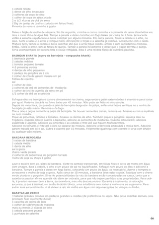 1 cebola ralada
1 dente de alho amassado
3 colheres de sopa de óleo
1 colher de sopa de salsa picada
2 e 1/2 xícaras de chá de arroz
150g de queijo de coalho (cortado em fatias finas)
Pimenta do reino e cominho a gosto

Deixe o feijão de molho de véspera. No dia seguinte, cozinhe-o com o cominho e a pimenta do reino dissolvidos em
dois e meio litros de água fria. Tampe a panela e deixe cozinhar em fogo baixo por cerca de 1 hora. Acrescente
então a salsicha vegetariana e deixe cozinhar por alguns minutos. Em outra panela, doure a cebola e o alho, no
óleo. Junte a salsa e o arroz e refogue bem. Acrescente o feijão e a salsicha já cozidos, juntamente com o caldo.
Misture bem, tampe a panela e deixe cozinhar até que o arroz fique cozido, úmido e com consistência cremosa.
Então, cubra o arroz com as fatias de queijo. Tampe a panela novamente e deixe que o vapor derreta o queijo.
Sirva acompanhado de banana frita e couve refogada. Esta é uma receita típica da culinária paulista.

BAINGAN BHARTA (curry de berinjela - vangyache bharit)
1 berinjela grande
2 cebolas médias
1 tomate pequeno tomate
4-5 pimentas verdes
4 dentes de alho pequenos
1 pedaço de gengibre de 2 cm
1 colher de chá de garam masala em pó
Folhas de coentro
sal
1 colher de óleo
2 colheres de chá de sementes de mostarda
1 colher de chá de açafrão da terra em pó
1/2 colher de chá de assafétida

Esfregue óleo na berinjela e toste-a diretamente na chama, segurando-a pelas extemidades e virando-a para tostar
por igual. Pode-se tostá-la no forno baixo por 45 minutos. Não pode ser feito no microondas.
Depois de meia hora, ou quando a pele da berinjela desgrudar da polpa, enfie uma faca e verifique se o centro da
berinjela já está macio. Remova-a do fogo.
Tire a pele e pegue somente a polpa da berinjela. Se houver sementes pretas, remova-as. Amasse-a com a espátula
ou num moedor.
Pique as pimentas, cebolas e tomates. Amasse os dentes de alho. Também pique o gengibre. Aqueça óleo na
frigideira. Quando estiver quente o bastante, adicone as sementes de mostarda. Quando estourarem, adicione
assafétida e açafrão. Adicione as pimentas e as cebolas e frite até que fiquem transparentes.
Adicione os tomates e frite até o óleo se separar da mistura. Adicione a berinjela amassada e mexa bem. Adicione
garam masala em pó e sal. Cubra e cozinhe por 10 minutos. Finalmente guarneça com coentro e sirva com bhakri
ou qualquer pão indiano.

BARDANA REFOGADA
3 raízes de bardana
1 cebola média
1 dente de alho
sal à gosto
cheiro-verde picado
2 colheres de sobremesa de gergelim torrado
molho de soja ou shoyu à gosto

Lave e escove bem as raízes da bardana. Corte no sentido transversal, em fatias finas e deixe de molho em água
com vinagre. Bata a cebola, o alho e um pouco de sal no liquidificador. Refogue num pouco de óleo e adicione a
bardana. Tampe a panela e deixe em fogo baixo, colocando um pouco de água, se necessário. Acerte o tempero e
acrescente o molho de soja a gosto. Após cerca de 10 minutos, a bardana deve estar cozida. Salpique com o cheiro
verde picado e o gergelim. Sirva As potencialidades da raiz da bardana estão concentradas na casca, tanto que a
sabedoria popular afirma que ela não deve ser retirada, para que não sejam perdidas suas propriedades. Para usá-
la, é preciso remover bem a terra, escovando-a, mas não descascando-a. Durante o cozimento, a coloração
escurece, o que é normal, em razão do ácido tânico, uma substância sem sabor e inofensiva ao organismo. Para
evitar esse escurecimento, é só deixar a raiz de molho em água com algumas gotas de vinagre ou limão.

BATATAS AO CREME
3 batatas grandes picadas em pedaços grandes e cozidas (de preferência no vapor. Não deixe cozinhar demais, pois
precisam ficar levemente duras)
1 caixinha de creme de leite
1 colher de sobremesa de maisena
mais ou menos 2 xícaras de leite
1 cebola pequena picada
1 punhado de salsinha

                                                                                                               66
 