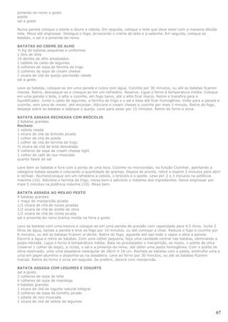 pimenta-do-reino a gosto
azeite
sal a gosto

Numa panela coloque o azeite e doure a cebola. Em seguida, coloque o leite que deve estar com a maisena diluída
nele. Mexa até engrossar. Desligue o fogo, acrescente o creme de leite e a salsinha. Em seguida, coloque as
batatas, o sal e a pimenta-do-reino.

BATATAS AO CREME DE ALHO
½ Kg de batatas pequenas e uniformes
1 litro de leite
10 dentes de alho amassados
1 tablete de caldo de legumes
4 colheres de sopa de farinha de trigo
2 colheres de sopa de cream cheese
1 xícara de chá de queijo parmesão ralado
sal a gosto

Lave as batatas, coloque-as em uma panela e cubra com água. Cozinhe por 30 minutos, ou até as batatas ficarem
macias. Retire, descasque-as e coloque-as em um refratário. Reserve. Ligue o forno à temperatura média. Coloque
em uma panela o leite, o alho e cozinhe, em fogo baixo, até o alho ficar macio. Retire e transfira para o
liquidificador. Junte o caldo de legumes, a farinha de trigo e o sal e bata até ficar homogêneo. Volte para a panela e
cozinhe, sem para de mexer, até encorpar. Adicione o cream cheese e cozinhe por mais 1 minuto. Retire do fogo,
despeje sobre as batatas e salpique o queijo. Leve para assar por 15 minutos. Retire do forno e sirva.

BATATA ASSADA RECHEADA COM BRÓCOLIS
2 batatas grandes
Recheio
1 cebola ralada
1 xícara de chá de brócolis picado
1 colher de chá de azeite
1 colher de chá de farinha de trigo
½ xícara de chá de leite desnatado
2 colheres de sopa de cream cheese light
1 colher de café de noz-moscada
quanto baste de sal

Lave bem as batatas e fure com a ponta de uma faca. Cozinhe no microondas, na função Cozinhar, apertando a
categoria batata assada e colocando a quantidade de gramas. Depois de pronta, retire e espere 5 minutos para abrir
e rechear. RecheioColoque em um refratário a cebola, o brócolis e o azeite. Leve por 2 a 3 minutos na potência
máxima (10). Adicione a farinha de trigo, mexa bem e adicione o restante dos ingredientes. Deixe engrossar por
mais 5 minutos na potência máxima (10). Mexa bem.

BATATA ASSADA AO MOLHO PESTO
4 batatas grandes
1 maço de manjericão picado
1/2 xícara de chá de nozes picadas
1/2 xícara de chá de azeite de oliva
1/2 xícara de chá de ricota picada
sal e pimenta-do-reino branca moída na hora a gosto

Lave as batatas com uma escova e coloque-as em uma panela de pressão com capacidade para 4,5 litros. Junte 2
litros de água, tampe a panela e leve ao fogo por 10 minutos, ou até começar a chiar. Reduza o fogo e cozinhe por
8 minutos, ou até as batatas ficarem al dente. Retire do fogo, aguarde até sair todo o vapor e abra a panela.
Escorra a água e retire as batatas. Com uma colher pequena, faça uma cavidade central nas batatas, eliminando a
polpa retirada. Ligue o forno à temperatura média. Bata no processador o manjericão, as nozes, o azeite de oliva
(reserve 1 colher de sopa), a ricota, o sal e a pimenta-do-reino, até obter uma pasta homogênea. Com o azeite de
oliva reservado, unte uma assadeira retangular de 28cm X 18 cm. Recheie as batatas com a pasta, embrulhe uma a
uma em papel-alumínio e disponha-as na assadeira. Leve ao forno por 30 minutos, ou até as batatas ficarem
macias. Retire do forno e sirva em seguida. Se preferir, decore com manjericão.

BATATA ASSADA COM LEGUMES E IOGURTE
sal a gosto
3 colheres de sopa de leite
4 colheres de sopa de manteiga
4 batatas grandes
1 xícara de chá de iogurte natural integral
2 colheres de sopa de tomilho picado
1 pitada de noz-moscada
1 xícara de chá de seleta de legumes


                                                                                                                    67
 
