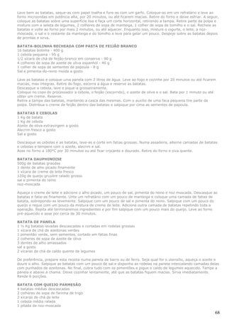 Lave bem as batatas, seque-as com papel toalha e fure-as com um garfo. Coloque-as em um refratário e leve ao
forno microondas em potência alta, por 20 minutos, ou até ficarem macias. Retire do forno e deixe esfriar. A seguir,
coloque as batatas sobre uma superfície lisa e faça um corte horizontal, retirando a tampa. Retire parte da polpa e
misture com a seleta de legumes, 2 colheres de sopa de manteiga, 1 colher de sopa de tomilho e o sal. Recheie as
batatas e volte ao forno por mais 2 minutos, ou até aquecer. Enquanto isso, misture o iogurte, o leite, a noz-
moscada, o sal e o restante da manteiga e do tomilho e leve para gelar um pouco. Despeje sobre as batatas depois
de prontas e sirva.

BATATA-BOLINHA RECHEADA COM PASTA DE FEIJÃO BRANCO
16 batatas bolinha - 400 g
1 cebola pequena - 95 g
1/2 xícara de chá de feijão-branco em conserva - 90 g
4 colheres de sopa de azeite de oliva espanhol - 40 g
1 colher de sopa de sementes de papoula - 8 g
Sal e pimenta-do-reino moída a gosto

Lave as batatas e coloque uma panela com 2 litros de água. Leve ao fogo e cozinhe por 20 minutos ou até ficarem
macias, mas íntegras. Retire do fogo, escorra a água e reserve as batatas.
Descasque a cebola, lave e pique-a grosseiramente.
Coloque no copo do processador a cebola, o feijão (escorrido), o azeite de oliva e o sal. Bata por 1 minuto ou até
obter um creme. Reserve.
Retire a tampa das batatas, mantendo a casca das mesmas. Com o auxílio de uma faca pequena tire parte da
polpa. Distribua o creme de feijão dentro das batatas e salpique por cima as sementes de papoula.

BATATAS E CEBOLAS
1 Kg de batata
1 Kg de cebola
Azeite de oliva extravirgem a gosto
Alecrim fresco a gosto
Sal a gosto

Descasque as cebolas e as batatas, lave-as e corte em fatias grossas. Numa assadeira, alterne camadas de batatas
e cebolas e tempere com o azeite, alecrim e sal.
Asse no forno a 180°C por 30 minutos ou até ficar crocante e dourado. Retire do forno e siva quente.

BATATA DAUPHINOISE
500g de batatas graúdas
1 dente de alho picado finamente
1 xícara de creme de leite fresco
120g de queijo gruyère ralado grosso
sal e pimenta do reino
noz-moscada

Aqueça o creme de leite e adicione o alho picado, um pouco de sal, pimenta do reino e noz moscada. Descasque as
batatas e fatie-as finamente. Unte um refratário com um pouco de manteiga e coloque uma camada de fatias de
batata, sobrepondo-as levemente. Salpique com um pouco de sal e pimenta do reino. Salpique com um pouco do
queijo e regue com um pouco da mistura de creme de leite. Adicione outra camada de batatas repetindo toda a
operação. Repita até terminaremos ingredientes e por fim salpique com um pouco mais do queijo. Leve ao forno
pré-aquecido e asse por cerca de 30 minutos.

BATATA DE PANELA
1 ½ Kg batatas lavadas descascadas e cortadas em rodelas grossas
1 xícara de chá de azeitonas verdes
1 pimentão verde, sem sementes, cortado em fatias finas
2 colheres de sopa de azeite de oliva
3 dentes de alho amassados
sal a gosto
2 xícaras de chá de caldo quente de legumes

De preferência, prepare esta receita numa panela de barro ou de ferro. Seja qual for o utensílio, aqueça o azeite e
doure o alho. Salpique as batatas com um pouco de sal e disponha as rodelas na panela intercalando camadas delas
com punhados de azeitonas. No final, cubra tudo com os pimentões e jogue o caldo de legumes aquecido. Tampe a
panela e abaixe a chama. Deixe cozinhar lentamente, até que as batatas fiquem macias. Sirva imediatamente.
Rende 6 porções.

BATATA COM QUEIJO PARMESÃO
4 batatas médias descascadas
2 colheres de sopa de farinha de trigo
2 xícaras de chá de leite
1 cebola média ralada
1 pitada de noz-moscada

                                                                                                                 68
 