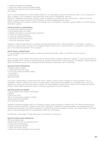 2 colheres de sopa de manteiga
1 xícara de chá de queijo parmesão ralado
3 colheres de sopa de ervas frescas picadas
sal a gosto

Lave e corte as batatas em cubos médios. Reserve. Em uma tigela, peneire a farinha de trigo e o sal. Acrescente o
leite, a cebola, a noz-moscada e mexa até obter uma mistura homogênea. Reserve.
Derreta a manteiga na panela de pressão, junte as batatas e a mistura de leite. Mexa bem e, assim que ferver,
tampe a panela e deixe cozinhar por 8 minutos, ou até as batatas ficarem macias.
Resfrie rapidamente a panela e transfira as batatas para um refratário. Salpique o queijo ralado e as ervas frescas.
Sirva bem quente.

BATATA-DOCE À CAMPONESA
2 cubinhos de caldo de legumes
1 Kg de batata doce em cubos
3 tomates sem pele e sem sementes picadinhos
½ xícara de cebola picadinha
½ xícara de azeitona picadinha
1 xícara de creme de leite fresco
1 xícara de mussarela ralada

Dissolva o caldo de legumes em 4 colheres de sopa de água fervente. Junte as batatas, os tomates, a cebola, a
azeitona e misture bem. Coloque num refratário médio e cubra com o creme de leite e a mussarela. Leve ao forno
por 15 minutos para gratinar. Sirva a seguir.

BATA-DOCE CARAMELADA
1,2 Kg de batata doce bem lavadas, cozidas em panela de pressão. Após o cozimento, tirar as cascas.
Açúcar cristal

Levar ao fogo, numa panela, três xícaras das de chá de açúcar. Quando caramelar, colocar 3 xícaras das de chá de
água. Quando ferver, juntar as batatas doces já cozidas e deixar ferver mais um pouco. Se desejar, pingue algumas
gotas de limão por cima. É um acompanhamento ideal para grelhados. Fácil e saboroso.

BATATA-DOCE EMPANADA
2 batatas-doces médias
1 xícara de farinha de rosca
½ xícara de queijo parmesão ralado
1 ovo batido
1 pitada de sal
Óleo para fritar

Lave bem a batata-doce e cozinhe até ficar macia. Retire a casca e corte a batata em lascas grandes. Em um
recipiente, misture a farinha de rosca e o queijo ralado. Passe as lascas de batata no ovo batido com o sal e em
seguida na mistura de farinha de rosca e queijo. Em uma frigideira, aqueça bem o óleo e frite a batata até dourar.
Coloque sobre papel toalha para retirar o excesso de gordura e sirva em seguida.

BATATA-DOCE AO FORNO
1 Kg de batata-doce cozida e amassada
3 gemas
3 claras em neve
200 g de mussarela cortada em fatias
queijo ralado para polvilhar
sal e pimenta a gosto

Tempere a batata amassada com sal e pimenta a gosto, junte as gemas e misture bem. Por último acrescente as
claras e misture levemente. Coloque numa forma refratária a metade da massa de batata, em seguida faça uma
camada de mussarela e por último acrescente o restante da massa de batata. Polvilhe com queijo ralado. Leve para
assar em forno preaquecido em temperatura média por 30 minutos.

Rendimento: 06 porções. Tempo de preparo e cozimento: 40 minutos

BATATA-DOCE COM GERGELIM
400 g de batata-doce
quanto baste de óleo de soja para fritar
½ xícara de chá de açúcar
2 colheres de sopa de água
1 colher de chá de shoyu
1 colher de café de gergelim preto torrado




                                                                                                                   69
 