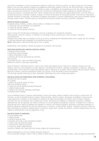 Lave bem as batatas e corte em tamanhos médios e uniformes. Deixe de molho em água morna por 10 minutos.
Retire e coe em uma peneira. Coloque as batatas em óleo bem quente e frite-as. No início da fritura o fogo deve
estar bem quente pois ao mergulhar as batatas no óleo, a tendência da temperatura é cair. No entanto, durante
todo o processo de cozimento, o óleo deve ser mantido em temperatura média. Quando as batatas estiverem
macias por dentro e crocantes por fora, retire e passe para um refratário com papel absorvente, a fim de retirar o
excesso de gordura. Coloque o açúcar, a água e o shoyu misturados numa panela grande e cozinhe em fogo baixo.
Quando começar a engrossar, acrescente as batatas reservadas e misture rapidamente, para que as batatas fiquem
envoltas neste molho. Transfira para um recipiente levemente untado com óleo e polvilhe o gergelim.

BATATA-DOCE       GLAÇADA
6 batatas-doces   médias, cozidas, descascadas e cortadas em rodelas
½ xícara de chá   de manteiga ou margarina
½ xícara de chá   de melado
½ xícara de chá   de açúcar mascavo

Ligue o forno em temperatura moderada. Arrume as batatas em recipiente refratário.
Numa panela, misture o açúcar, o melado e a manteiga e deixe cozinhar por cinco minutos, mexendo
continuamente.
Despeje essa calda sobre as batatas e leve-as ao forno, molhando-as freqüentemente com a calda, por 20 minutos
ou até que estejam bem glaçadas (com aparência lustrosa).
Dica: Ideal para o café da manhã (servir com a calda).

Rendimento: oito porções. Tempo de preparo e cozimento: 30 minutos

BATATAS-DOCES EM LASCAS (RATALA KEES)
2 batatas doces médias
2 pimentas verdes picadas
1 colher amendoim moído
2 colheres de chá de sementes de cominho
sal e açúcar
2 colheres de chá sumo de limão (opcional)
folhas de coentro e côco para guarnição

Pique pimentas e folhas de coentro. Lave e tire a pele das batatas doces. Pique-as e coloque na água com sal.
Aqueça ghee em uma frigideira ou wok. Adicione sementes de cominho. Quando começarem a estourar, adicione
as pimentass e frite. Escorra a água das batatas doces e adicione-as no ghee. Mexa e tampe até que fiquem macias.
Remova a tampa, adicione amendoim moído, sal, açúcar, sumo de limão e mexa novamente.
Tire do fogo quando tudo estiver bem misturado. Guarneça com côco e folhas de coentro.

BATATA-DOCE NA MANTEIGA COM SHIMEJI E SALSINHA
pimenta-do-reino a gosto
sal a gosto
1 colher de sopa de azeite de oliva
250 g de shimejis limpos
1 xícara de chá de salsinha picada finamente
1 cebola média picada
4 colheres de sopa de manteiga clarificada
3 batatas-doces médias

Lave as batatas-doces e coloque numa panela. Cubra com água, tampe a panela, leve ao fogo e cozinhe por 35
minutos, ou até as batatas ficarem macias. Retire do fogo, escorra a água, descasque as batatas e pique-as em
cubos pequenos. Coloque numa frigideira 3 colheres de sopa de manteiga e a cebola. Leve ao fogo e refogue,
mexendo de vez em quando, até a cebola ficar macia. Acrescente as batatas e a salsinha e continue a refogar,
salteando de vez em quando, por mais 6 minutos, ou até as batatas começarem a dourar. Tempere com o sal e a
pimenta-do-reino. Retire as batatas da frigideira e reserve. Na mesma frigideira, adicione a manteiga restante e o
shimeji. Refogue, salteando de vez em quando, por 2 minutos, ou até ficarem macios. Tempere com sal e retire do
fogo. Distribua nos pratos a batata-doce e o shimeji e regue com o azeite. Se preferir, molde a batata-doce num aro
vazado e distribua por cima os cogumelos. Sirva.

BATATA-DOCE À MINEIRA
1 kg de batata-doce
1 cebola picada
3 colheres sopa de óleo
2 tomates sem pele e sem sementes picados
1 colher sopa de salsinha picada
2 cubinhos de caldo de legumes
1 xícara de queijo ralado grosso
Cozinhe a batata com casca até ficar macia, depois de cozida escorra.

Depois descasque e corte em rodelas grossas. Reserve.
Em uma panela coloque o óleo e frite a cebola e deixe dourar. Junte os tomates, salsa, caldo de legumes dissolvido

                                                                                                                70
 