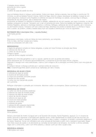3 batatas-doces médias
pimenta-do-reino a gosto
sal a gosto
1 colher de sopa de azeite de oliva

Lave as batatas-doces e coloque numa panela. Cubra com água, tampe a panela, leve ao fogo e cozinhe por 35
minutos, ou até as batatas ficarem macias. Retire do fogo, escorra a água, descasque as batatas e pique-as em
cubos pequenos. Coloque numa frigideira 3 colheres de sopa de manteiga e a cebola. Leve ao fogo e refogue,
mexendo de vez em quando, até a cebola ficar macia.
Acrescente as batatas e a salsinha e continue a refogar, salteando de vez em quando, por mais 6 minutos, ou até as
batatas começarem a dourar. Tempere com o sal e a pimenta-do-reino. Retire as batatas da frigideira e reserve. Na
mesma frigideira, adicione a manteiga restante e o shimeji. Refogue, salteando de vez em quando, por 2 minutos,
ou até ficarem macios. Tempere com sal e retire do fogo. Distribua nos pratos a batata-doce e o shimeji e regue
com o azeite. Se preferir, molde a batata-doce num aro vazado e distribua por cima os cogumelos.

BATINGEM MELI (berinjela frita – receita Árabe)
1 berinjela grande
Sal

Descasque a berinjela, corte em fatias de meio centímetro, ao comprido.
Frite no óleo, até ficar corada dos 2 lados.
Come-se amassada com pão e sal.

BENISHOOGA
1 tigela de gengibre cortado em fatias delgadas, e estas em tiras fininhas na direção das fibras
2 colheres de chá de sal
1 colher de chá de açúcar
Vinagre a gosto
1 gota de anilina vegetal vermelha

Espalhe por cima dos gengibres o sal e o açúcar, aperte-os com as pontas dos dedos.
Deixe descansar por 15 minutos aproximadamente, e comprima-os de leve para retirar o líquido.
Deposite o shooga num vidro esterilizado, cubra-o com vinagre e dê a coloração vermelha (beni) com uma gota de
anilina.
O melhor é deixar o shooga curtindo por 1 semana antes de consumir.
Obs: O benishooga feito assim conserva-se inalterado por até 2 meses.

BERINJELA AO ALHO E ÓLEO
3 colheres de sopa de azeite
2 xícaras de berinjela picada
¼ xícara de pimentão vermelho picado
3 dentes de alho picado
¼ colher de chá manjericão picado
sal e pimenta

Refogue a bernjela e o pimetão por 4 minutos. Adicione o alho e os temperos. Deixe cozinhar por 3 minutos.

BERINJELA AO VINHO
½ colher de chá de pimenta calabresa
2 colheres de sopa de hortelã picada
2 colheres de sopa de salsa picada
1 colher de chá de orégano
2 colheres de sopa de sal
¼ xícara de nozes picadas
1 xícara de vinho tinto
3 colheres de azeite
1 cabeça de alho pequena espremida
4 berinjelas cortadas em rodelas

Acessório:
Filme-plástico

Deixar a berinjela de molho na água com o sal durante 30 minutos. Numa frigideira, aquecer 2 e ½ xícaras do
azeite. Escorrer e espremer a berinjela sem apertar muito. Fritar rapidamente no azeite só até ela murchar um
pouco. À parte, fazer o tempero, picando e misturando o alho, a salsa, o orégano, a hortelã, a pimenta calabresa e
as nozes. Reservar. Forrar um refratário com uma camada de berinjela e cobrir com o tempero reservado. Regar
com meia xícara de azeite e vá alternando as camadas de berinjela e de tempero. Ao montar a última camada,
regar com o vinho tinto, cobrir com filme-plástico, e deixar curtir por três a quatro dias.

BERINJELA ASSADA
4 Berinjelas com casca

                                                                                                                 73
 