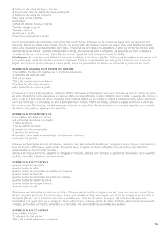 4 Colheres de sopa de água com sal
4 Xícaras de café de azeite de oliva português
2 Colheres de sopa de orégano
Óleo para untar a forma
Decoração
Folhas de alface, rúcula e agrião
Tomate cereja a gosto
Tomate comum
Azeitonas a gosto
Pimentões vermelhos a gosto

Corte as berinjelas ao comprido, em fatias não muito finas. Coloque-as de molho na água com sal durante dez
minutos. Deixe as fatias escorrendo, em pé, no escorredor de massa. Depois as seque com uma toalha de papel.
Unte uma assadeira (antiaderente) com óleo. Disponha as berinjelas na assadeira e asse-as em forno médio, pelo
período de duas horas. Quando começarem a assar, pulverize-as com o orégano, vá regando-as com o azeite e
virando-as de vez em quando. Caso fiquem secas, regue-as com um pouco mais de azeite.
Montagem: Arrume em uma saladeira ou prato a alface, a rúcula e o agrião. Coloque as berinjelas e decore-as com
tomate-cereja, rosas de tomate comum e azeitonas. Espete os pimentões em um garfo e asse-os na chama do
fogão, até ficarem pretos. Raspe a casca preta, corte os pimentões em fatias ao comprido e junte-os ao prato.

BERINJELA ASSADA COM CREME DE QUEIJO
2 berinjelas médias em rodelas de 4-5 cm de espessura
3 colheres de sopa de óleo
250 ml de leite
200 g de queijo-de-minas fresco
2 dentes de alho descascados
sal e pimenta-do-reino a gosto

Preaqueça o forno à temperatura média (180ºC). Tempere as berinjelas com sal e pincele-as com 1 colher de sopa
de óleo. Disponha numa assadeira e reserve. Bata no liquidificador o óleo restante com o leite, o queijo-de-minas, o
alho, o sal e a pimenta-do-reino. Despeje esta mistura sobre as berinjelas e cubra a assadeira com papel-alumínio.
Leve ao forno por 15 minutos, ou até a berinjela ficar macia. Retire do forno, elimine o papel-alumínio e volte ao
forno por mais 10 minutos, ou até começar a dourar a superfície. Retire do forno e sirva, em seguida, com salada
de alface. Se preferir, decore com salsinha.

BERINJELA CONDIMENTADA
6 berinjelas cortadas em cubos
sal, pimenta calabresa e orégano
1 folha de louro
1 fio de azeite de oliva
6 dentes de alho amassados
2 cebolas picadinhas
4 tomates (sem peles e sementes) cortados em cubinhos
cheiro-verde picado

Coloque as berinjelas em um refratário, tempere com sal, pimenta calabresa, orégano e louro. Regue com azeite e
leve ao forno a 200 graus, para assar. Enquanto isso, prepare um bom refogado com os outros ingredientes,
adicionando o cheiro-verde no final.
Retire a berinjela do forno, espalhe o refogado e misture. Decore com tomate e azeitonas recheadas. Sirva quente
ou fria, com pão italiano e um bom vinho.

BERINJELA EM CONSERVA
quanto baste de berinjela
quanto baste de alho
quanto baste de pimentão vermelho em rodelas
quanto baste de hortelã
quanto baste de pimentão amarelo em rodelas
quanto baste de azeite de oliva
quanto baste de vinagre branco
quanto baste de sal

Descasque as berinjelas e corte-as em tiras. Coloque-as de molho na água e no sal, com um peso em cima (deixe
de um dia para o outro). Escorra a água. Leve uma panela ao fogo com água, um copo de vinagre e acrescente a
berinjela (ferver por 5 minutos), escorra e espalhe em cima de um pano. A seguir, dê uma leve fervura nos
pimentões (na água com sal e vinagre). Num vidro limpo, coloque azeite de oliva, hortelã, alho inteiro descascado,
vinagre, pimentão vermelho, amarelo, e a berinjela. Vá alternando as camadas até acabar.

BERINJELA EM CONSERVA
4 berinjelas médias
2 colheres de chá de sal
300 g de cebola pérola em conserva

                                                                                                                 74
 