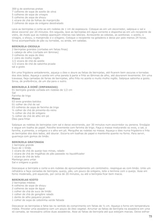 300 g de azeitonas pretas
7 colheres de sopa de azeite de oliva
5 colheres de sopa de vinagre
5 colheres de sopa de shoyu
1 xícara de chá de folhas de manjericão
3 colheres de sopa de orégano desidratado

Lave as berinjelas e corte-as em rodelas de 1 cm de espessura. Coloque-as em um escorredor, salpique o sal e
deixe escorrer por 20 minutos. Em seguida, lave as berinjelas em água corrente e disponha-as em um recipiente de
vidro, de modo que as rodelas apareçam inteiras nas laterais. Acrescente as cebolas, as azeitonas. o azeite, o
vinagre, o shoyu, o manjericão e o orégano. Coloque o recipiente na geladeira e deixe por pelo menos 24 horas.
Sirva acompanhada de pão ou torradas, ou ainda, em saladas.

BERINJELA CRIOULA
2 berinjelas grandes (cortadas em fatias finas)
1 cabeça de alho (cortada em lâminas)
3 colheres de sopa de óleo
1 vidro de molho inglês
1/2 xícara de chá de azeite
1/2 xícara de chá de salsinha picada
sal a gosto

Em uma frigideira antiaderente, aqueça o óleo e doure as fatias de berinjelas, até ficarem bem escuras e torradas
dos dois lados. Aqueça o azeite em uma panela à parte e frite as lâminas de alho, até dourarem levemente. Em uma
travessa, faça camadas de farias de berinjelas, alho frito no azeite e muito molho inglês. Salpique salsinha a gosto.
Sirva, de preferência, de um dia para o outro.

BERINJELA À DORÊ (EMPANADAS)
01 berinjela grande cortada em rodelas de 1/2 cm
Sal
Farinha de trigo
Massa
03 ovos grandes batidos
01 colher de chá de sal
03 colheres de sopa de farinha de trigo
½ colher de chá de pimenta-do-reino
½ colher de chá de orégano
½ colher de chá de alho em pó
Óleo para fritar

Salpique as rodelas de berinjelas com sal e deixe escorrendo, por 30 minutos num escorredor ou peneira. Enxágüe
e segue em toalha de papel. Polvilhe levemente com farinha de trigo. Faça a massa misturando os ovos, o sal, a
farinha, a pimenta, o orégano e o alho em pó. Mergulhe as rodelas na massa. Aqueça o óleo numa frigideira e frite
as berinjelas dos dois lados, até dourar. Escorra em toalhas de papel e mantenha quente no forno. Para servir,
guarneça com gomos de limão.

BERINJELA GRATINADA
1 berinjela grande
Suco de 1 limão
1 xícara de chá de queijo tipo minas, ralado
1 xícara de chá de migalhas de pão passada no liquidificador
1 xícara de chá de leite
Manteiga para untar
Sal e orégano a gosto

Descasque a berinjela e corte-a em rodelas de aproximadamente um centímetro. respingue-as com limão. Unte um
refratário e faça camadas de berinjela, queijo, pão, um pouco de orégano, leite e termine com o queijo. Asse em
forno moderado, pré-aquecido, por cerca de 20 minutos, ou até a berinjela ficar bem macia.

BERINJELAS KIOTO
2 berinjelas médias
6 colheres de sopa de shoyu
2 colheres de sopa de água
1 colher de chá de suco de limão
1 colher de chá de gengibre ralado
1 dente de alho pequeno picado
1 colher de sopa de cebolinha verde fatiada

Descascar as berinjelas e fatia-las no sentido do comprimento em fatias de ½ cm. Aqueça o forno em temperatura
média. Pincelar uma assadeira com um pouco de óleo vegetal. Arrumar as fatias de berinjela na assadeira em uma
só camada, se necessário utilize duas assadeiras. Asse as fatias de berinjela até que estejam macias. Deixe esfriar

                                                                                                                  75
 