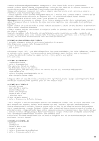 Arranque as folhas de orégano dos talos e esmague-as na tábua. Com o facão, pique-as grosseiramente.
Aqueça o resto do óleo na caçarola, ponha as cebolas e cozinhe em fogo médio por 3-4 minutos, mexendo de vez
em quando com a colher de pau até ela ficarem macias, mas não douradas.
Coloque o tomate picado na caçarola com o alho, o orégano, o purê de tomate, o sal, a pimenta, o açúcar e o
macinho de ervas; misture os ingredientes.
Tampe a caçarola e cozinhe o molho em fogo bem baixo por 15 minutos. Tire a tampa e continue a cozinhar por 15
minutos, mexendo de vez em quando, até engrossar mais. Tire o macinho de ervas e prove o tempero.
Dica: Uma pitada de açúcar no molho ajuda a cortar a acidez dos tomates.
Montagem: Corte a mussarela em fatias de 1,5 cm. Corte as fatias em tiras de 1,5 cm. Junte as tiras e corte em
cubos. Arranque as folhas de manjericão dos talos, reservando 8 galhinhos para a decoração. Enrole as folhas e
pique bem.
Espalhe cerca de um quarto do molho de tomate no fundo da assadeira. Arrume um terço das fatias de berinjela em
cima do molho, sobrepondo levemente.
Cubra as fatias de berinjela com um terço do manjericão picado, um quarto do queijo parmesão ralado e um quarto
dos cubos de mussarela.
Faça outra camada de molho de tomate, outra de fatias de berinjela, manjericão, parmesão e mussarela, até
completar 3 camadas. Cubra com o resto do molho de tomate, mussarela e parmesão. Asse no forno por 20-25
minutos, até borbulhar e dourar levemente. Deixe descansar por 15 minutos.

BERINJELA À PARMEGIANA SUPER FÁCIL
2 berinjelas fatiadas no sentido do comprimento (se preferir, tire a casca)
800g de pomarola ou outro molho de sua preferência
2 xícaras de mussarela ralada
Azeite de oliva

Pré-aqueça o forno a 180°C. Fatie a berinjela em fatias finas. Unte uma assadeira com azeite e vá fazendo camadas
de berinjela, molho e queijo. Termine com molho e queijo. Cubra com papel alumínio e leve ao forno por 45
minutos. Nos últimos 5 minutos, tire o papel alumínio e retorne ao forno para gratinar.
Sirva com arroz.

BERINJELA RANCHEIRA
1 cebola grande picada
2 colheres de sopa de óleo
100g e pimentas chili verdes picadas
400g de tomates maduros em cubinhos
1 berinjela grande, sem descascar, cortada em cubinhso de 2 cm, ou 2 abobrinhas médias fatiadas
1 colher de chá de sal
2 colheres de chá de pimenta vermelha em pó
1 xícara de queijo cheddar ralado

Refogue a cebola em oleo até amaciar. Adicione os outros ingredientes, exceto o queijo, e cozinhe por cerca de 20
minutos até ficarem no ponto. Espalhe o queijo por cima antes de servir.

BERINJELA RECHEADA I
3 berinjelas grandes
1 xícara de chá de soja fina
1 cebola média picada
1 tomate sem pele picado
2 dentes de alho picados
12 azeitonas pretas
60 g de margarina vegana
6 colheres de sobremesa de farinha de rosca.

Abra as berinjelas ao meio no comprimento e escave cada metade com cuidado, com o auxílio de uma colher e uma
faca, deixando uma espessura de cerca de um dedo de cada lado. Coloque na água para não ficarem pretas.
Pique a polpa retirada da berinjela. Coloque a soja de molho em água fria até dobrar de tamanho. Esprema para
tirar o excesso de água e reserve. Refogue a cebola e o alho no azeite até dourar, depois acrescente o tomate e a
polpa da berinjela e refogue até soltar água. Junte a soja e, se necessário, um pouco mais de água. Cozinhe até que
a berinjela murche e sobre pouca água. Escorra as metades de berinjela e recheie com o refogado, acrescentando
duas azeitonas para cada metade e polvilhando com farinha de rosca.
Coloque numa assadeira grande untada com um pouco de margarina. Assa até que as metades estejam macias.
Acompanha com arroz integral.

BERINJELA RECHEADA II
1 berinjela
1 cebola picada
2 dentes de alho picados
2 tomates picados
2 colheres de sopa de manjericão picado
2 colheres de sopa de azeite de oliva


                                                                                                                77
 