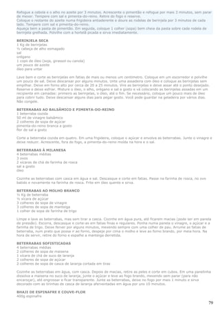 Refogue a cebola e o alho no azeite por 3 minutos. Acrescente o pimentão e refogue por mais 3 minutos, sem parar
de mexer. Tempere com sal e pimenta-do-reino. Retire do fogo e reserve.
Coloque o restante do azeite numa frigideira antiaderente e doure as rodelas de berinjela por 3 minutos de cada
lado. Tempere com sal e pimenta-do-reino.
Aqueça bem a pasta de pimentão. Em seguida, coloque 1 colher (sopa) bem cheia da pasta sobre cada rodela de
berinjela grelhada. Polvilhe com a hortelã picada e sirva imediatamente.

BERINJELA SECA
1 Kg de berinjelas
½ cabeça de alho esmagado
sal
orégano
1 copo de óleo (soja, girassol ou canola)
um pouco de azeite
óleo para untar

Lave bem e corte as berinjelas em fatias de mais ou menos um centímetro. Coloque em um escorredor e polvilhe
um pouco de sal. Deixe descansar por alguns minutos. Unte uma assadeira com óleo e coloque as berinjelas sem
empilhar. Deixe em forno alto por cerca de 20 a 25 minutos. Vire as berinjelas e deixe assar até o ponto desejado.
Reserve e deixe esfriar. Misture o óleo, o alho, orégano e sal a gosto e vá colocando as berinjelas assadas em um
recipiente em camadas: primeiro as berinjelas, o óleo, até o fim. Se necessário, coloque um pouco mais de óleo
para cobrir tudo. Deixe descansar alguns dias para pegar gosto. Você pode guardar na geladeira por vários dias.
Não congele.

BETERRABAS AO BALSÂMICO E PIMENTA-DO-REINO
1 beterraba cozida
50 ml de vinagre balsâmico
2 colheres de sopa de açúcar
pimenta-do-reino branca a gosto
flor de sal a gosto

Corte a beterraba cozida em quatro. Em uma frigideira, coloque o açúcar e envolva as beterrabas. Junte o vinagre e
deixe reduzir. Acrescente, fora do fogo, a pimenta-do-reino moída na hora e o sal.

BETERRABAS À MILANESA
4 beterrabas médias
3 ovos
2 xícaras de chá de farinha de rosca
sal a gosto
óleo

Cozinhe as beterrabas com casca em água e sal. Descasque e corte em fatias. Passe na farinha de rosca, no ovo
batido e novamente na farinha de rosca. Frite em óleo quente e sirva.

BETERRABAS AO MOLHO BRANCO
½ Kg de beterraba
½ xícara de açúcar
3 colheres de sopa de vinagre
3 colheres de sopa de manteiga
1 colher de sopa de farinha de trigo

Limpe e lave as beterrabas, mas sem tirar a casca. Cozinhe em água pura, até ficarem macias (pode ser em panela
de pressão). Escorra, descasque e corte-as em fatias finas e regulares. Ponha numa panela o vinagre, o açúcar e a
farinha de trigo. Deixe ferver por alguns minutos, mexendo sempre com uma colher de pau. Arrume as fatias de
beterraba, num prato que possa ir ao forno, despeje por cima o molho e leve ao forno brando, por meia hora. Na
hora de servir, retire do forno e espalhe a manteiga derretida.

BETERRABAS SOFISTICADAS
4 beterrabas médias
2 colheres de sopa de maisena
1 xícara de chá de suco de laranja
2 colheres de sopa de açúcar
2 colheres de sopa de casca de laranja cortada em tiras

Cozinhe as beterrabas em água, com casca. Depois de macias, retire as peles e corte em cubos. Em uma panelinha
dissolva a maisena no suco de laranja, junte o açúcar e leve ao fogo brando, mexendo sem parar (para não
encaroçar), até engrossar e ficar transparente. Junte as beterrabas, deixe no fogo por mais 1 minuto e sirva
decorado com as tirinhas de casca de laranja aferventadas em água por uns 10 minutos.

BHAJI DE ESPINAFRE E COUVE-FLOR
400g espinafre

                                                                                                                 79
 