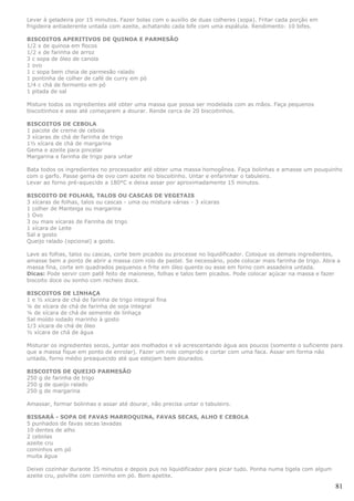 Levar à geladeira por 15 minutos. Fazer bolas com o auxílio de duas colheres (sopa). Fritar cada porção em
frigideira antiaderente untada com azeite, achatando cada bife com uma espátula. Rendimento: 10 bifes.

BISCOITOS APERITIVOS DE QUINOA E PARMESÃO
1/2 x de quinoa em flocos
1/2 x de farinha de arroz
3 c sopa de óleo de canola
1 ovo
1 c sopa bem cheia de parmesão ralado
1 pontinha de colher de café de curry em pó
1/4 c chá de fermento em pó
1 pitada de sal

Misture todos os ingredientes até obter uma massa que possa ser modelada com as mãos. Faça pequenos
biscoitinhos e asse até começarem a dourar. Rende cerca de 20 biscoitinhos.

BISCOITOS DE CEBOLA
1 pacote de creme de cebola
3 xícaras de chá de farinha de trigo
1½ xícara de chá de margarina
Gema e azeite para pincelar
Margarina e farinha de trigo para untar

Bata todos os ingredientes no processador até obter uma massa homogênea. Faça bolinhas e amasse um pouquinho
com o garfo. Passe gema de ovo com azeite no biscoitinho. Untar e enfarinhar o tabuleiro.
Levar ao forno pré-aquecido a 180°C e deixa assar por aproximadamente 15 minutos.

BISCOITO DE FOLHAS, TALOS OU CASCAS DE VEGETAIS
3 xícaras de folhas, talos ou cascas - uma ou mistura várias - 3 xícaras
1 colher de Manteiga ou margarina
1 Ovo
3 ou mais xícaras de Farinha de trigo
1 xícara de Leite
Sal a gosto
Queijo ralado (opcional) a gosto.

Lave as folhas, talos ou cascas, corte bem picados ou processe no liquidificador. Coloque os demais ingredientes,
amasse bem a ponto de abrir a massa com rolo de pastel. Se necessário, pode colocar mais farinha de trigo. Abra a
massa fina, corte em quadrados pequenos e frite em óleo quente ou asse em forno com assadeira untada.
Dicas: Pode servir com patê feito de maionese, folhas e talos bem picados. Pode colocar açúcar na massa e fazer
biscoito doce ou sonho com recheio doce.

BISCOITOS DE LINHAÇA
1 e ½ xícara de chá de farinha de trigo integral fina
¼ de xícara de chá de farinha de soja integral
¼ de xícara de chá de semente de linhaça
Sal moído iodado marinho à gosto
1/3 xícara de chá de óleo
½ xícara de chá de água

Misturar os ingredientes secos, juntar aos molhados e vá acrescentando água aos poucos (somente o suficiente para
que a massa fique em ponto de enrolar). Fazer um rolo comprido e cortar com uma faca. Assar em forma não
untada, forno médio preaquecido até que estejam bem dourados.

BISCOITOS DE QUEIJO PARMESÃO
250 g de farinha de trigo
250 g de queijo ralado
250 g de margarina

Amassar, formar bolinhas e assar até dourar, não precisa untar o tabuleiro.

BISSARÁ - SOPA DE FAVAS MARROQUINA, FAVAS SECAS, ALHO E CEBOLA
5 punhados de favas secas lavadas
10 dentes de alho
2 cebolas
azeite cru
cominhos em pó
muita água

Deixei cozinhar durante 35 minutos e depois pus no liquidificador para picar tudo. Ponha numa tigela com algum
azeite cru, polvilhe com cominho em pó. Bom apetite.

                                                                                                                 81
 