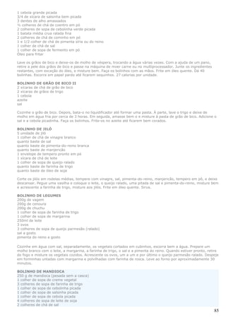 1 cebola grande picada
3/4 de xícara de salsinha bem picada
3 dentes de alho amassados
½ colheres de chá de coentro em pó
2 colheres de sopa de cebolinha verde picada
1 batata média crua ralada fina
2 colheres de chá de cominho em pó
1 e 1/2 colher de chá de pimenta síria ou do reino
1 colher de chá de sal
1 colher de sopa de fermento em pó
Óleo para fritar

Lave os grãos de bico e deixe-os de molho de véspera, trocando a água várias vezes. Com a ajuda de um pano,
retire a pele dos grãos de bico e passe na máquina de moer carne ou no multiprocessador. Junte os ingredientes
restantes, com exceção do óleo, e misture bem. Faça os bolinhos com as mãos. Frite em óleo quente. Dá 40
bolinhas. Escorra em papel pardo até ficarem sequinhos. 27 calorias por unidade.

BOLINHO DE GRÃO DE BICO II
2 xícaras de chá de grão de bico
2 xícaras de grãos de trigo
1 cebola
azeite
sal

Cozinhe o grão de bico. Depois, bata-o no liquidificador até formar uma pasta. Á parte, lave o trigo e deixe de
molho em água fria por cerca de 3 horas. Em seguida, amasse bem o e misture à pasta de grão de bico. Adicione o
sal e a cebola picadinha. Faça os bolinhos. Frite-os no azeite até ficarem bem corados.

BOLINHO DE JILÓ
5 unidade de jiló
1 colher de chá de vinagre branco
quanto baste de sal
quanto baste de pimenta-do-reino branca
quanto baste de manjericão
1 envelope de tempero pronto em pó
1 xícara de chá de leite
1 colher de sopa de queijo ralado
quanto baste de farinha de trigo
quanto baste de óleo de soja

Corte os jilós em rodelas médias, tempere com vinagre, sal, pimenta-do-reino, manjericão, tempero em pô, e deixe
descansar. Pegue uma vasilha e coloque o leite, o queijo ralado, uma pitada de sal e pimenta-do-reino, misture bem
e acrescente a farinha de trigo, misture aos jilós. Frite em óleo quente. Sirva.

BOLINHO DE LEGUMES
200g de vagem
200g de cenoura
200g de chuchu
1 colher de sopa de farinha de trigo
1 colher de sopa de margarina
250ml de leite
3 ovos
3 colheres de sopa de queijo parmesão (ralado)
sal a gosto
pimenta do reino a gosto

Cozinhe em água com sal, separadamente, os vegetais cortados em cubinhos, escorra bem a água. Prepare um
molho branco com o leite, a margarina, a farinha de trigo, o sal e a pimenta do reino. Quando estiver pronto, retire
do fogo e misture os vegetais cozidos. Acrescente os ovos, um a um e por último o queijo parmesão ralado. Despeje
em forminhas untadas com margarina e polvilhadas com farinha de rosca. Leve ao forno por aproximadamente 30
minutos.

BOLINHO DE MANDIOCA
250 g de mandioca (pesada sem a casca)
1 colher de sopa de creme vegetal
3 colheres de sopa de farinha de trigo
1 colher de sopa de cebolinha picada
1 colher de sopa de salsinha picada
1 colher de sopa de cebola picada
4 colheres de sopa de leite de soja
2 colheres de chá de sal
                                                                                                                 85
 