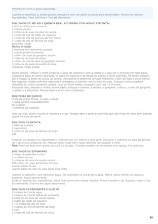 Pimenta do reino a gosto (opcional)

Cozinhe a mandioca e, ainda quente, amasse-a com um garfo ou passe pelo espremedor. Misture os demais
ingredientes. Faça bolinhas e frite até dourarem.

BOLINHOS DE MILHO E QUINOA REAL AO FORNO COM MOLHO ORIENTAL
1 lata de milho em conserva
1 cebola picada
2 colheres de sopa de óleo de canola
1 xícara de chá de caldo de legumes
1 xícara de chá de quinoa real em flocos
1 xícara de chá de farinha de trigo
cebolinha verde
Molho oriental
2 tomates sem sementes picados
1 cebola picada finamente
1 colher de sopa de gengibre picado
3 colheres de sopa de shoyu
1 colher de chá de óleo de gergelim torrado
2 colheres de sopa de azeite de oliva
cebolinha verde picada

Numa panela, refogue o milho (reserve a água da conserva) com a cebola e o óleo por 5 minutos em fogo baixo.
Coloque a água do milho reservada, o caldo de legumes e os flocos de quinoa e deixe cozinhar, mexendo sempre,
até a massa se soltar do fundo da panela. Acrescente a cebolinha cortada finamente, retire do fogo e deixe esfriar.
Em seguida, modele bolinhos redondos e achatados e polvilhe com farinha de trigo. Coloque numa assadeira
refratária ou numa assadeira untada. Leve ao forno médio, preaque¬cido, por 15 minutos.
Enquanto isso, prepare o molho: numa tigela, coloque o tomate, a cebola, o gengibre, o shoyu, o óleo de gergelim,
o azeite e a cebolinha. Misture bem e sirva com os bolinhos.

BOLINHAS DE QUEIJO
½ Kg de queijo Minas, curado e ralado
4 ovos batidos separadamente
sal a gosto
4 colheres de maisena

Bata os ovos, junte o queijo a maizena e o sal. Amasse bem e arme as bolinhas que são fritas em óleo bem quente,
quase na hora de servir.

BOLINHO DE BATATA
4 batatas cozidas
1 ovo inteiro
3 colheres de sopa de farinha de trigo
Sal

Amassar as batatas (no espremedor). Misturar um ovo inteiro a esse purê, adicionar 3 colheres de sopa de farinha
de trigo e uma pitada de sal. Misturar tudo muito bem, fazer bolinhas (achatadas) e fritar.
Obs: Pode ser feito com sobras de purê de batatas. Também podem ser recheadas com queijo, fica delicioso.

BOLINHOS DE ESPINAFRE
1 maço de espinafre cozido
2 unidade de ovo
2 colheres de sopa de queijo ralado
200 colher de sopa de farinha de trigo
quanto baste de sal
quanto baste de óleo de soja Sadia para fritar

Cozinhe o espinafre, sem adicionar água. Ele cozinhará na sua própria água. Retire, deixe esfriar um pouco e
esprema. Pique ligeiramente.
Junte o restante dos ingredientes. Deve ficar como uma massa molinha. Prove e acerte o sal. Aqueça o óleo e frite
às colheradas. Escorra em papel absorvente.

BOLINHO DE ESPINAFRE E QUEIJO
2 xícaras de chá de água
2 xícaras de chá de folhas de espinafre
2 colheres de sopa de queijo ralado
2 cubos de caldo de legumes
1 1/2 xícara de chá de leite
3 xícaras de chá de farinha de trigo
1 ovo
1 xícara de chá de farinha de rosca

                                                                                                                 86
 