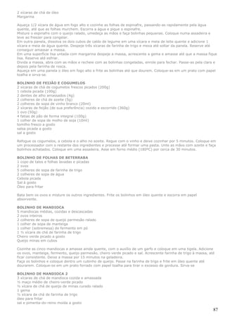 2 xícaras de chá de óleo
Margarina

Aqueça 1/2 xícara de água em fogo alto e cozinhe as folhas de espinafre, passando-as rapidamente pela água
quente, até que as folhas murchem. Escorra a água e pique o espinafre.
Misture o espinafre com o queijo ralado, umedeça as mãos e faça bolinhas pequenas. Coloque numa assadeira e
leve ao freezer para congelar.
Em outra panela, dissolva os dois cubos de caldo de legume em uma xícara e meia de leite quente e adicione 1
xícara e meia de água quente. Despeje três xícaras de farinha de trigo e mexa até soltar da panela. Reserve até
conseguir amassar a massa.
Em uma superfície lisa untada com margarina despeje a massa, acrescente a gema e amasse até que a massa fique
lisa. Reserve até esfriar.
Divida a massa, abra com as mãos e recheie com as bolinhas congeladas, enrole para fechar. Passe-as pela clara e
depois pela farinha de rosca.
Aqueça em uma panela o óleo em fogo alto e frite as bolinhas até que dourem. Coloque-as em um prato com papel
toalha e sirva-se.

BOLINHO DE FEIJÃO E COGUMELOS
2 xícaras de chá de cogumelos frescos picados (200g)
1 cebola picada (100g)
2 dentes de alho amassados (4g)
2 colheres de chá de azeite (5g)
2 colheres de sopa de vinho branco (20ml)
2 xícaras de feijão (de sua preferência) cozido e escorrido (360g)
1 ovo (50g)
4 fatias de pão de forma integral (100g)
1 colher de sopa de molho de soja (10ml)
tomilho fresco a gosto
salsa picada a gosto
sal a gosto

Refogue os cogumelos, a cebola e o alho no azeite. Regue com o vinho e deixe cozinhar por 5 minutos. Coloque em
um processador com o restante dos ingredientes e processe até formar uma pasta. Unte as mãos com azeite e faça
bolinhos achatados. Coloque em uma assadeira. Asse em forno médio (180ºC) por cerca de 30 minutos.

BOLINHO DE FOLHAS DE BETERRABA
1 copo de talos e folhas lavadas e picadas
2 ovos
5 colheres de sopa de farinha de trigo
2 colheres de sopa de água
Cebola picada
Sal à gosto
Óleo para fritar

Bata bem os ovos e misture os outros ingredientes. Frite os bolinhos em óleo quente e escorra em papel
absorvente.

BOLINHO DE MANDIOCA
5 mandiocas médias, cozidas e descascadas
2 ovos inteiros
2 colheres de sopa de queijo parmesão ralado
1 colher de sopa de manteiga
1 colher (sobremesa) de fermento em pó
1 ½ xícara de chá de farinha de trigo
Cheiro verde picado a gosto
Queijo minas em cubos

Cozinhe as cinco mandiocas e amasse ainda quente, com o auxílio de um garfo e coloque em uma tigela. Adicione
os ovos, manteiga, fermento, queijo parmesão, cheiro verde picado e sal. Acrescente farinha de trigo à massa, até
ficar consistente. Deixe a massa por 15 minutos na geladeira.
Faça os bolinhos e coloque dentro um cubinho de queijo. Passe na farinha de trigo e frite em óleo quente até
dourarem. Coloque-os em um prato forrado com papel toalha para tirar o excesso de gordura. Sirva-se

BOLINHO DE MANDIOCA 2
3 xícaras de chá de mandioca cozida e amassada
½ maço médio de cheiro-verde picado
½ xícara de chá de queijo de minas curado ralado
1 gema
½ xícara de chá de farinha de trigo
óleo para fritar
sal e pimenta-do-reino moída a gosto

                                                                                                                87
 