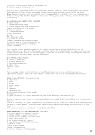 temperos a gosto (orégano, salsinha, manjericão, etc)
1 colher de sopa de fermento em pó

Misture todos os ingredientes numa bacia, por último o fermento. Unte uma fôrma com margarina ou manteiga e
polvilhe farinha de trigo. Despeje a massa na fôrma e asse em forno pré-aquecido médio-baixo até dourar.
Dica: É possível rechear o bolo, com ovocê preferir. Uma sugestão fácil e rápida é o rechei ode mussarela, ou de
tomates e manjericão. Na etapa de passar a massa para a fôrma, coloque só a metade, o recheio, e cubra com a
outra metade.

BOLO SALGADO DE CENOURA E PALMITO
1 cebola picada
2 colheres de sopa de azeite
4 tomates picados, sem pele, sem sementes
quanto baste de cheiro-verde picado
3 cenouras raladas
1 Kg de palmito picado
quanto baste de sal
2 ovos
50 g de queijo ralado
1 xícara de chá de leite
½ xícara de chá de margarina Qualy Sadia
1 colher de sopa de fermento químico em pó
12 colheres de sopa de farinha de trigo
quanto baste de sal

Numa panela, misture todos os ingredientes do refogado. Leve ao fogo e refogue, deixando cozinhar por
aproximadamente uns 3 minutos. Reserve. CremeBata os ingredientes no liqüidificador por alguns segundos, para
que fique homogêneo. Misture o creme ao refogado. Coloque em um refratário, untado com margarina. Salpique
queijo parmesão por cima e leve a assar em forno médio.

BOLO SALGADO DE MILHO
6 espigas de milho verde
1 xícara de leite de soja
3 colheres de sopa de óleo
1 cebola ralada
Cebolinha picada
Sal

Rale as espigas ou bata o milho debulhado no liquidificador. Junte aos demais ingredientes, misturando
ligeiramente. Despeje a massa em forma refratária untada, e asse em forno quente até adquirir consistência.


BOLO SALGADO VEGAN – Receita crudívora
1 batata doce
1 cebola
1 cenoura
1 batata inglesa
1 nabo
1 beterraba
3 a 4 talos de aipo
2 colheres de sopa de alho fresco picado
Sal a gosto
400g de castanhas à sua escolha (castanhas-do-pará, nozes, amêndoas, castanhas-de-caju)

Triture os legumes, o sal e o alho em pequenas porções no processador de alimentos até ficar tudo bem picadinho.
Reserve.
Triture as castanhas a seu gosto, seja formando pedacinhos ou seja até formar uma pasta. Misture então as porções
de vegetais picados a essas castanhas moídas. Pressione a mistura numa assadeira e refrigere por cerca de uma
hora.
Vire o bolo numa travessa e enfeite com ramos de salsinha. Sirva.

BOUILLON VEGETARIANO (CALDO VEGETARIANO)
3 cenouras grandes, cortadas em cubinhos
2 batatas médias, cortadas em cubinhos
2 tomates médios, cortados em quatro partes
1 cebola média, fatiada fino
1 talo de aipo, cortado em cubinhos
1 maço de aipo, somente as folhas, picado
3 folhas de alface
700 ml de água gelada
½ xícara de salsa picada
2 raminhos frescos de tomilho, picados
                                                                                                                   90
 