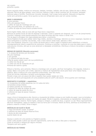 sal a gosto
pimenta a gosto

Numa caçarola média, misture as cenouras, batatas, tomates, cebolas, talo de aipo, folhas de aipo e alface.
Adicione 700 ml de água gelada. Leve à fervura. Reduza o fogo e deixe cozinhar por 20 minutos, tampado.
Adicione salsa e tomilho. Cozinhe por minutos, tampado. Coe a sopa numa peneira. Descarte os legumes.
Junte sal e pimenta a gosto. Sirva quente ou leve ao refrigerador para usar em outras receitas.

BRIE E ASPARGOS
8 ovos grandes
250 g de aspargo fresco
1 colher de sopa de manteiga sem sal
180 g de queijo Brie, em pedaços de 2 cm
1 colher de sopa de losna fresca cortada fininho

Numa tigela média, bata os ovos até que fique leve e espumoso.
Remova as pontas duras do talo do aspargo e descarte. Corte o restante em diagonal, com 2 cm de comprimento.
Cozinhe o aspargo numa panela pequena com água fervendo até ficar macio e verde vivo.
Tire da água e emxágüe com água gelada para parar o cozimento.
Numa frigideira funda para saltear sobre fogo médio, derreta a manteiga. Adicione os ovos e aspargos. Quando os
ovos começarem a cozinhar nas bordas, mas o meio estiver ainda mole, adicione o Brie.
Com uma espátula, empurre o ovo cozido da borda para o meio e agite a frigideira para redistribuir a mistura
homogeneamente sobre a superfície de cozimento. Continue a cozinhar, movendo os ovos dos lados para o meio a
cada poucos minutos, até que os ovos alcancem a desejada consistência. Distribua a mistura nos pratos e salpique
com losna.

BROAS DE QUEIJO (Receita escocesa)
1 ½ xícaras de farinha com fermento
30 g de manteiga
1 ovo grande
2 ½ colheres de leite de soja
125g de queijo ralado (use o de sua preferência)
½ colher de chá de sal
½ colher de chá de mostarda em pó
Pimenta-de-caiena a gosto

Misture a farinha, sal e pimenta. Misture a manteiga com um garfo, até ficar homogêneo. Em seguida, misture o
queijo. Bata o ovo junto com o leite; adicione a mistura de ingredientes secos para fazer uma massa macia,
elástica. Abra a mistura em uma superfície enfarinhada, mas não muito.
Corte em formas redondas e arranje numa bandeja untada.
Pincele o topo com um pouco de leite e espalhe mais queijo ralado por cima.
Asse em um forno pré-aquecido em uma prateleira alta em 220°C até dourar. Sirva quente com manteiga.

BROCHETE À CAPRESE – espetinhos
12 mussarelas de búfala pequenas (ou 12 cubos de tofu)
12 tomates-cereja médios
12 folhas grandes de manjericão
4 colheres de sopa de vinagre de cava
1 colher de sopa de azeite de oliva
2 colheres de sopa de açúcar mascavo
sal a gosto

Ligue o forno à temperatura alta. Escorra a mussarela de búfala e seque-a com toalha de papel. Lave os tomates e
as folhas de manjericão e seque com toalha de papel. Monte 4 espetos, intercalando os ingredientes. Disponha-os
numa assadeira e reserve. Numa tigela, coloque o vinagre, o azeite de oliva, o açúcar e o sal. Mexa vigorosamente
até ficar homogêneo, regue os espetos e leve ao forno por 5 minutos. Retire do forno, distribua os brochetes nos
pratos e reserve o molho. Sirva a seguir.

BRÓCOLIS AO ALHO E ÓLEO
1 maço de brócolis cozido "al dente"
4 colheres de sopa de Azeite Riserva D'oro
3 dente de alho amassado
quanto baste de sal

Aqueça o azeite em uma panela ou frigideira grande.
Junte o alho picado e deixe que dourem ligeiramente, como faz o alho e óleo para o macarrão.
Junte os brócolis e refogue por alguns minutos.
Tempere com sal a gosto.

BRÓCOLIS AO FORNO

                                                                                                                91
 