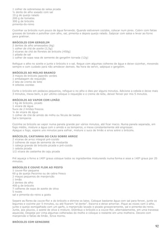 1 colher de sobremesa de salsa picada
½ dente de alho soeado com sal
10 g de queijo ralado
200 g de tomates
300 g de brócolis
pimenta-do-reino

Cozinhar os brócolis num pouco de água fervendo. Quando estiverem cozidos, colocar num pirex. Cobrir com fatias
grossas de tomate e polvilhar com alho, sal, pimenta e depois queijo ralado. Salpicar com salsa e levar ao forno
para gratinar.

BRÓCOLIS COM GERGELIM
2 dentes de alho amassados (6g)
1 colher de chá de azeite (2,5g)
3 xícaras de chá de floretes de brócolis (450g)
1 pitada de sal
1 colher de sopa rasa de semente de gergelim torrada (12g)

Refogue o alho no azeite e junte o brócolis e o sal. Regue com algumas colheres de água e deixe cozinhar, mexendo
sempre e com cuidado para não amolecer demais. Na hora de servir, salpique o gergelim.

BRÓCOLIS AO MOLHO BRANCO
3 maços de brócolis japonês verdes
1 embalagem de requeijão
2 lata de creme de leite
4 cebolas cozidas

Corte o brócolis em pedacos pequenos, refogue-o no alho e óleo por alguns minutos. Adicione a cebola e deixe mais
3 minutos, mexa bem, e por ultimo coloque o requeijão e o creme de leite, deixer ferver por mis 5 minutos.

BRÓCOLIS AO VAPOR COM LIMÃO
1 Kg de brócolis, picado
1 xícara de água
Suco de 2 limões frescos
¼ de xícara de água
1 colher de chá de amido de milho ou fécula de batata
Sal e temperos

Cozinhe os brócolis ao vapor numa panela grande por vários minutos, até ficar macio. Numa panela separada, em
fogo médio, misture a água com o amido e os temperos, e mexa constantemente até engrossar.
Apague o fogo, espere uns minutos para esfriar, misture o suco de limão e sirva sobre o brócolis.

BRÓCOLIS, CASTANHA DO CAJU SOBRE ARROZ
2 xícaras de arroz integral pré-cozido
2 colheres de sopa de semente de mostarda
1 cabeça grande de brócolis picada e pré-cozido
1 cebola picada
1/2 xícara de castanha de caju picada

Pré aqueça o forno a 140º graus coloque todos os ingredientes misturando numa forma e asse a 140º graus por 20
minutos.

BRÓCOLIS E COUVE FLOR AO PESTO
1 couve-flor pequena
60 g de queijo Pecorino ou de cabra fresco
2 maços pequenos de manjericão
1 limão
2 dentes de alho
400 g de brócolis
7 colheres de sopa de azeite de oliva
5 nozes
sal e pimenta-do-reino a gosto

Separe as flores da couve-flor e do brócolis e elimine os talos. Coloque bastante água com sal para ferver, junte os
legumes e cozinhe por 5 minutos, ou até ficarem “al dente”. Escorra e deixe amornar. Pique as nozes com o alho,
junte o queijo esmigalhado com um garfo, o manjericão lavado e picado grosseiramente, sal e pimenta-do-reino.
Junte, aos poucos, o azeite de oliva e misture. Distribua o brócolis e a couve-flor, alternadamente, em uma travessa
aquecida. Despeje por cima algumas colheradas do molho e coloque o restante em uma molheira. Decore com
manjericão e fatias de limão. Sirva morno.

BRÓCOLIS COM GENGIBRE
                                                                                                                 92
 