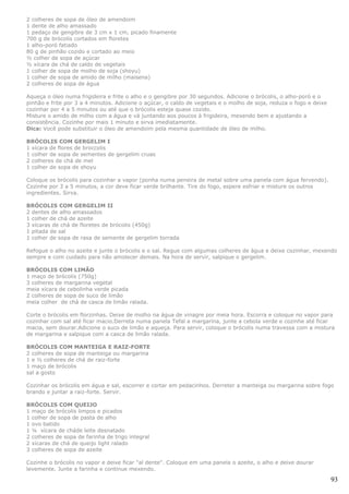 2 colheres de sopa de óleo de amendoim
1 dente de alho amassado
1 pedaço de gengibre de 3 cm x 1 cm, picado finamente
700 g de brócolis cortados em floretes
1 alho-poró fatiado
80 g de pinhão cozido e cortado ao meio
½ colher de sopa de açúcar
½ xícara de chá de caldo de vegetais
1 colher de sopa de molho de soja (shoyu)
1 colher de sopa de amido de milho (maisena)
2 colheres de sopa de água

Aqueça o óleo numa frigideira e frite o alho e o gengibre por 30 segundos. Adicione o brócolis, o alho-poró e o
pinhão e frite por 3 a 4 minutos. Adicione o açúcar, o caldo de vegetais e o molho de soja, reduza o fogo e deixe
cozinhar por 4 a 5 minutos ou até que o brócolis esteja quase cozido.
Misture o amido de milho com a água e vá juntando aos poucos à frigideira, mexendo bem e ajustando a
consistência. Cozinhe por mais 1 minuto e sirva imediatamente.
Dica: Você pode substituir o óleo de amendoim pela mesma quantidade de óleo de milho.

BRÓCOLIS COM GERGELIM I
1 xícara de flores de broccolis
1 colher de sopa de sementes de gergelim cruas
2 colheres de chá de mel
1 colher de sopa de shoyu

Coloque os brócolis para cozinhar a vapor (ponha numa peneira de metal sobre uma panela com água fervendo).
Cozinhe por 3 a 5 minutos, a cor deve ficar verde brilhante. Tire do fogo, espere esfriar e misture os outros
ingredientes. Sirva.

BRÓCOLIS COM GERGELIM II
2 dentes de alho amassados
1 colher de chá de azeite
3 xícaras de chá de floretes de brócolis (450g)
1 pitada de sal
1 colher de sopa de rasa de semente de gergelim torrada

Refogue o alho no azeite e junte o brócolis e o sal. Regue com algumas colheres de água e deixe cozinhar, mexendo
sempre e com cuidado para não amolecer demais. Na hora de servir, salpique o gergelim.

BRÓCOLIS COM LIMÃO
1 maço de brócolis (750g)
3 colheres de margarina vegetal
meia xícara de cebolinha verde picada
2 colheres de sopa de suco de limão
meia colher de chá de casca de limão ralada.

Corte o brócolis em florzinhas. Deixe de molho na água de vinagre por meia hora. Escorra e coloque no vapor para
cozinhar com sal até ficar macio.Derreta numa panela Tefal a margarina, junte a cebola verde e cozinhe até ficar
macia, sem dourar.Adicione o suco de limão e aqueça. Para servir, coloque o brócolis numa travessa com a mistura
de margarina e salpique com a casca de limão ralada.

BRÓCOLIS COM MANTEIGA E RAIZ-FORTE
2 colheres de sopa de manteiga ou margarina
1 e ½ colheres de chá de raiz-forte
1 maço de brócolis
sal a gosto

Cozinhar os brócolis em água e sal, escorrer e cortar em pedacinhos. Derreter a manteiga ou margarina sobre fogo
brando e juntar a raiz-forte. Servir.

BRÓCOLIS COM QUEIJO
1 maço de brócolis limpos e picados
1 colher de sopa de pasta de alho
1 ovo batido
1 ¼ xícara de cháde leite desnatado
2 colheres de sopa de farinha de trigo integral
2 xícaras de chá de queijo light ralado
3 colheres de sopa de azeite

Cozinhe o brócolis no vapor e deixe ficar "al dente". Coloque em uma panela o azeite, o alho e deixe dourar
levemente. Junte a farinha e continue mexendo.

                                                                                                                    93
 