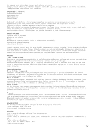 Em seguida, junte o leite. Bata com um garfo e forme um creme.
Coloque, em um refratário, o brócolis e despeje o creme. Em seguida, o queijo ralado e, por último, o ovo batido.
Deixe gratinar em forno quente. Sirva com arroz.

BRÓCOLIS SALTEADOS
2 cabeças de brócolis
5 dentes de alho
1 folha de louro
Pimenta preta

Corte os brócolis de forma a formar pequenos galhos, lave-os muito bem e coloque-os num tacho.
À parte ferva água e deite por cima dos brócolis, apenas para escaldar, não leve o tacho ao lume.
Enquanto os brócolis escaldam, esmague os alhos com sal. Reserve.
Os brócolis estarão prontos quando a água estiver quase fria. Nessa altura, escorra a água e tempere os brócolis
com o alho esmagado. Coloque-os num woak e regue-os com azeite de oliva.
Vá revirando durante 5 a 7 minutos para não queimar e retire-os do lume. Sirva de imediato.

BRODO PAVESE
1 litro de caldo de legumes
4 fatias de pão italiano
4 ovos
4 colheres de sopa de parmesão ralado na hora (compre em pedaço)
2 colheres de sopa de manteiga
sal e pimenta-do-reino

Passe a manteiga nos dois lados das fatias de pão. Doure as fatias em uma frigideira. Coloque uma fatia de pão no
fundo de cada prato de sopa. Coloque delicadamente um ovo sobre a fatia de pão. Salpique com sal, pimenta-do-
reino e um pouco de parmesão. Coloque o caldo para ferver e, quando estiver bem fervente, despeje lentamente
sobre o ovo para que o calor do caldo cozinhe o ovo. Sirva salpicando com mais um pouco de parmesão.

BROTOS
Como cultivar brotos
Separe uma travessa de vidro ou plástico, de preferência larga e não muito profunda, que permita a entrada de ar.
Coloque os grãos levemente molhados no recipiente e cubra-o com um guardanapo.
A temperatura deve ser ambiente, de 25 a 30 graus. Recomenda-se lavar as sementes duas vezes por dia, para
retirar os resíduos que o próprio grão libera. Quando as primeiras folhas aparecerem, os brotos já estão prontos
para o consumo.

Os principais tipos
Broto de feijão (moyashi)
É bastante utilizado na culinária japonesa (em sopas e no yakissoba) e na chinesa (como recheio dos rolinhos
primavera e nos refogados). Apresenta considerável teor de compostos fenólicos, substâncias antioxidantes. Possui
também vitaminas e minerais e baixo teor lipídico.
Broto de bambu
De consistência crocante e levemente ácido, pode até substituir o palmito em saladas, recheios, refogados, caldos
ou sopas. É rico em fibras, proteína vegetal, cálcio, fósforo, vitaminas B1, B2, e C. Também ajuda na digestão,
estimulando os movimentos peristálticos do estômago e intestino.
Broto de alfafa
Um dos alimentos mais ricos em minerais como cálcio, magnésio, fósforo e potássio. São substâncias facilmente
absorvidas pelo organismo. O broto de alfafa é considerado também um alimento altamente energético, devido à
grande quantidade de proteínas.

Preparo
Os brotos podem ser consumidos em saladas, sopas e acompanhando pratos salgados. Geralmente são utilizados
crus, ou acrescentados no final do cozimento. Os temperos mais comuns são azeite, vinagre, limão, sal e ervas.
Dica: os brotos também podem ser consumidos com diversos tipos de sucos. Uma sugestão é misturar 100g do
alimento em um copo de suco de laranja.

BRUSCHETTAS
Pão italiano amanhecido cortado em fatias de 2 cm de espessura, no máximo
Fio de azeite para regar cada fatia
Alho amassado (em pasta) com sal

Preparo:
Leve as fatias de pão para pré-torrar (não deixar dourar).
Retire do forno.
Espalhe um fio de azeite em cada fatia e, com a ponta de uma colher de café, passe levemente a pasta de alho e
sal.
Ponha a cobertura desejada.
Leve ao forno por mais ou menos 5 min.
Espere derreter o queijo.

                                                                                                                    94
 