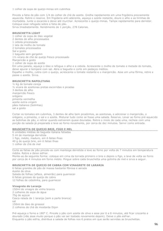 1 colher de sopa de queijo-minas em cubinhos

Pincele a fatia de pão com 1/4 de colher de chá de azeite. Grelhe rapidamente em uma frigideira previamente
aquecida. Retire e reserve. Em frigideira anti-aderente, aqueça o azeite restante, doure o alho e as tirinhas de
mortadela. Junte a escarola e deixe até murchar. Acrescente o queijo-minas. Tampe rapidamente para derreter.
Coloque esse refogado sobre a fatia de pão.
Sirva Imediatamente. Rendimento de 1 porção, 278 Calorias.

BRUSCHETTA LIGHT
1 colher de sopa de óleo vegetal
2 dentes de alho processados
1 cebola processada
1 lata de molho de tomate
2 tomates processados
Sal a gosto
1 baguete sem gergelim
1½ xícara de chá de queijo fresco processado
Manjericão a gosto
1 colher de sopa de azeite
Em uma panela, aqueça o óleo e refogue o alho e a cebola. Acrescente o molho de tomate e metade do tomate,
deixe apurar e tempere com sal. Abra a baguete e corte em pedaços médios.
Espalhe o molho, cubra com o queijo, acrescente o tomate restante e o manjericão. Asse em uma fôrma, retire e
passe o azeite. Sirva.

BRUSCHETTA NAPOLITANA
½ Kg de tomate cereja
½ xícara de azeitonas pretas escorridas e picadas
3 dentes de alho
manjericão fresco
orégano
pimenta vermelha
azeite extra-virgem
pães italianos (bolinhas)
sal a gosto

Cortar os tomates em cubinhos, 3 dentes de alho bem picadinhos, as azeitonas, e adicionar o manjericão, o
orégano, a pimenta, o sal e o azeite. Misturar tudo como se fosse uma salada. Reserve. Levar ao forno pré-aquecido
as bolinhas de pão, e retirar quando estiverem quase douradas. Retire o miolo de cada uma, recheie com uma
porção da salada já preparada e leve ao forno novamente, por cerca de dez minutos. Servir como entrada.

BRUSCHETTA DE QUEIJO BRIE, FIGO E MEL
6 unidades médias de baguete italiana fatiadas
5 ml de manteiga derretida
1 figo, médio, maduro, em 6 fatias finas
40 g de queijo brie, em 6 fatias finas
1 colher de chá de mel

Corte as fatias de pão pincele-as com manteiga derretida e leve ao forno por volta de 7 minutos em temperatura
média. Retire e deixe esfriar.
Monte-as da seguinte forma: coloque em cima da torrada primeiro o brie e depois o figo, e leve de volta ao forno
por cerca de 4 minutos em forno médio. Pingue sobre cada bruschetta uma gotinha de mel e sirva a seguir.

BRUSCHETTA DE QUEIJO DE CABRA COM VINAGRETE DE LARANJA
6 fatias grandes de pão de massa bastante fibrosa e aerada
Azeite de oliva
Salada de folhas (alface, almeirão) para guarnecer
6 fatias grossas de queijo de cabra
12 folhas de cebolinha, para guarnecer

Vinagrete de Laranja
150ml de vinagre de vinho branco
2 colheres de sopa de água
75g de açúcar
Casca ralada de 1 laranja (sem a parte branca)
sal
150ml de óleo de girassol
2 colheres de chá de mostarda Dijon

Pré-aqueça o forno a 180° C. Pincele o pão com azeite de oliva e asse por 6 a 8 minutos, até ficar crocante e
dourado (não asse muito porque o pão vai ser tostado novamente depois). Deixe o pão esfriar.
Enquanto o pão esfria, distribua a salada de folhas nos 6 pratos em que serão servidas as bruschettas.

                                                                                                                   96
 