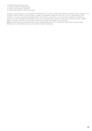 4 tortilhas de farinha de trigo
½ xícara de alface crespa picada
½ xícara de tomate em cubinhos
3 colheres de sopa de molho de tomate

Despeje o aceite (pouco) numa frigideira antiaderente e adicione a abobrinha ralada e a cebola picada. Salteie por 3
minutos. Misture então o arroz quente, o queijo, as pimentas verdes em conserva, o sal e a pimenta-do-reino.
Cozinhe 1 minuto, mexendo constantemente. Tire do fogo, acrescente o creme de leite. Aqueça as tortillas de
acordo com as isntruções da embalagem. No centro de cada uma, coloque a mistura de arroz. Por cima, coloque
alface e tomate, e enrole-a. Sirva com um pouco de molho de tomate como guarnição.
Dica: Se não dispõe do queijo Monterey Jack, expedimente fazer com mussarela, provolone ou queijo minas
temperado. É importante que seja um queijo de sabor acentuado.




                                                                                                                 98
 