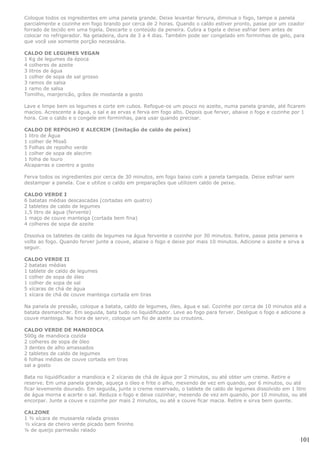 Coloque todos os ingredientes em uma panela grande. Deixe levantar fervura, diminua o fogo, tampe a panela
parcialmente e cozinhe em fogo brando por cerca de 2 horas. Quando o caldo estiver pronto, passe por um coador
forrado de tecido em uma tigela. Descarte o conteúdo da peneira. Cubra a tigela e deixe esfriar bem antes de
colocar no refrigerador. Na geladeira, dura de 3 a 4 dias. Também pode ser congelado em forminhas de gelo, para
que você use somente porção necessária.

CALDO DE LEGUMES VEGAN
1 Kg de legumes da época
4 colheres de azeite
3 litros de água
1 colher de sopa de sal grosso
3 ramos de salsa
1 ramo de salsa
Tomilho, manjericão, grãos de mostarda a gosto

Lave e limpe bem os legumes e corte em cubos. Refogue-os um pouco no azeite, numa panela grande, até ficarem
macios. Acrescente a água, o sal e as ervas e ferva em fogo alto. Depois que ferver, abaixe o fogo e cozinhe por 1
hora. Coe o caldo e o congele em forminhas, para usar quando precisar.

CALDO DE REPOLHO E ALECRIM (Imitação de caldo de peixe)
1 litro de Água
1 colher de Missô
5 Folhas de repolho verde
1 colher de sopa de alecrim
1 folha de louro
Alcaparras e coentro a gosto

Ferva todos os ingredientes por cerca de 30 minutos, em fogo baixo com a panela tampada. Deixe esfriar sem
destampar a panela. Coe e utilize o caldo em preparações que utilizem caldo de peixe.

CALDO VERDE I
6 batatas médias descascadas (cortadas em quatro)
2 tabletes de caldo de legumes
1,5 litro de água (fervente)
1 maço de couve manteiga (cortada bem fina)
4 colheres de sopa de azeite

Dissolva os tabletes de caldo de legumes na água fervente e cozinhe por 30 minutos. Retire, passe pela peneira e
volte ao fogo. Quando ferver junte a couve, abaixe o fogo e deixe por mais 10 minutos. Adicione o azeite e sirva a
seguir.

CALDO VERDE II
2 batatas médias
1 tablete de caldo de legumes
1 colher de sopa de óleo
1 colher de sopa de sal
5 xícaras de chá de água
1 xícara de chá de couve manteiga cortada em tiras

Na panela de pressão, coloque a batata, caldo de legumes, óleo, água e sal. Cozinhe por cerca de 10 minutos até a
batata desmanchar. Em seguida, bata tudo no liquidificador. Leve ao fogo para ferver. Desligue o fogo e adicione a
couve manteiga. Na hora de servir, coloque um fio de azeite ou croutons.

CALDO VERDE DE MANDIOCA
500g de mandioca cozida
2 colheres de sopa de óleo
3 dentes de alho amassados
2 tabletes de caldo de legumes
6 folhas médias de couve cortada em tiras
sal a gosto

Bata no liquidificador a mandioca e 2 xícaras de chá de água por 2 minutos, ou até obter um creme. Retire e
reserve. Em uma panela grande, aqueça o óleo e frite o alho, mexendo de vez em quando, por 6 minutos, ou até
ficar levemente dourado. Em seguida, junte o creme reservado, o tablete de caldo de legumes dissolvido em 1 litro
de água morna e acerte o sal. Reduza o fogo e deixe cozinhar, mexendo de vez em quando, por 10 minutos, ou até
encorpar. Junte a couve e cozinhe por mais 2 minutos, ou até a couve ficar macia. Retire e sirva bem quente.

CALZONE
1 ½ xícara de mussarela ralada grosso
½ xícara de cheiro verde picado bem fininho
¼ de queijo parmesão ralado

                                                                                                                101
 