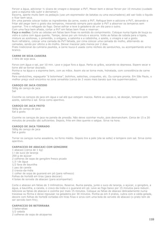 Ferver a água, adicionar ½ xícara de vinagre e despejar a PVT. Mexer bem e deixar ferver por 10 minutos (cuidado
para a espuma não subir e derramar).
Escorra, aperte muito bem os pedaços (use um espremedor de batatas ou uma escumadeira) até sair todo o líquido
e ficar bem seca.
Em uma panela colocar todos os ingredientes da carne, exeto a PVT. Refogue bem e adicione a PVT, deixando-a
fritar até pegar bem o gosto dos temperos, mexendo sempre para ajudar a PVT a absorver os temperos sem
queimar. Tire o refogado do fogo. Deixe esfriar e leve à geladeira de um dia para o outro.
Com uma faca bem afiada, cortar a PVT em fatias bem finas e reservar.
Faça o molho: Corte as cebolas em fatias bem finas no sentido do comprimento. Coloque numa tigela de louça ou
vidro e cubra com água quente. Tampe, deixe por um minuto e escorra. Volte as fatias de cebola para a tigela,
misture as azeitonas, o pimentão, o orégano, a salsinha e a cebolinha, o azeite, o vinagre e sal a gosto.
Num refratário, colocar uma camada da PVT fatiada, por cima colocar uma camada do molho, alternando as
camadas, sendo por último a do molho. Deixar macerar pelo menos por 2 dias.
Prato tradicional da culinária paulista, a carne louca é usada como recheio de sanduíches, ou acompanhando arroz
branco.

CARNE DE SOJA CASEIRA
1 litro de soja seca.

Ferva com água e sal, por 10 min. Lave e jogue fora a água. Parta os grãos, socando-os depressa. Espere secar e
torre até se tornar dourado.
Ponha-a na água e a esprema bem, com as mãos. Assim ela se torna mole, hidratada, com consistência de carne
moída.
Para sanduíches, espaguete “à bolonhesa”, bolinhos, salsichas, croquetes, etc. Ou compre pronta. Em São Paulo, o
melhor preço você encontra na zona cerealista (cerca de 3 vezes mais barato que nos supermercados).

CAROÇO DE JACA COZIDO
500g de caroço de jaca
Sal

Cozinhe os caroços de jaca em água e sal até que estejam macios. Retire as cascas e, se desejar, tempere com
azeite, salsinha e sal. Sirva como aperitivo.

CAROÇO DE JACA FRITO
500g de caroço de jaca
Sal a gosto

Cozinhe os caroços de jaca na panela de pressão. Não deixe cozinhar muito, pois desmancham. Cerca de 15 a 20
minutos de pressão são suficientes. Depois, frite em óleo quente e salgue. Sirva na hora.

CAROÇO DE JACA TORRADO
500g de caroço de jaca
Sal a gosto

Torrar os caroços numa assadeira, no forno médio. Depois tire a pele (ela se solta) e tempere com sal. Sirva como
aperitivo.

CARPACCIO DE ABACAXI COM GENGIBRE
1 abacaxi (cerca de 1 kg)
1 l de suco de laranja
200 g de açúcar
2 colheres de sopa de gengibre fresco picado
1,5 l de água
1/2 fava de baunilha
1 pau de canela
2 cravos-da-índia
1 colher de sopa de guaraná em pó (para refresco)
Folhas de hortelã em tiras (para decorar)
4 bolas de sorvete de abacaxi (para acompanhar)

Corte o abacaxi em fatias de 3 milímetros. Reserve. Numa panela, junte o suco de laranja, o açúcar, o gengibre, a
água, a baunilha, a canela, o cravo-da-índia e o guaraná em pó. Leve ao fogo baixo por 15 minutos para reduzir.
Adicione as fatias de abacaxi e cozinhe por mais 15 minutos. Coloque as fatias de abacaxi delicadamente numa
travessa ou fôrma e deixe repousar na geladeira por 30 minutos. Ponha-as em 4 pratos, cubra com a calda gelada,
decore com folhas de hortelã cortadas em tiras finas e sirva com uma bola de sorvete de abacaxi (o prato tem de
ser servido bem frio).

CARPACCIO DE BETERRABA
3 beterrabas
1/2 cebola
2 colheres de sopa de alcaparras

                                                                                                               110
 