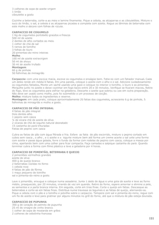 3 colheres de sopa de azeite virgem
1 limão
ciboulette a gosto

Cozinhe a beterraba, corte-a ao meio e lamine finamente. Pique a cebola, as alcaparras e as cibouletttes. Misture o
suco do limão, o sal, a cebola e as alcaparras picadas e complete com azeite. Regue as lâminas de beterraba com
este molho e decore com folhas de rúcula.

CARPACCIO DE COGUMELO
1 Kg de cogumelos portobello graúdos e frescos
500 ml de azeite
2 dentes de alho cortados ao meio
1 colher de chá de sal
5 ramos de tomilho
3 folhas de louro
20 pimentas-do-reino inteiras
Molho
100 ml de azeite extravirgem
50 ml de shoyu
30 ml de azeite trufado
Montagem
60 g de pinhole
50 folhinhas de miniagrião

Carpaccio: com uma escova macia, escove os cogumelos e enxágüe bem. Fatie-os com um fatiador manual. Cada
um deles rende em média 6 fatias. Em uma panela, coloque o azeite com o alho e o sal. Adicione cuidadosamente
os cogumelos fatiados. Monte um sachê usando uma gaze e coloque no interior o tomilho, o louro e as pimentas.
Mergulhe junto no azeite e deixe cozinhar em fogo baixo entre 20 e 30 minutos. Verifique se ficaram macios. Retire
do fogo, leve os cogumelos para esfriar na geladeira. Descarte o azeite que sobrou ou use em outra preparação.
Não deve ser usado como molho, pois foi submetido a um processo de cocção.
Molho: misture todos os ingredientes e reserve.
Montagem: em cada prato, coloque aproximadamente 20 fatias dos cogumelos, acrescente 6 g de pinhole, 5
folhinhas de miniagrião e molho a gosto.

CARPACCIO DE PÃO INTEGRAL
4 fatias de pão integral
Dois dentes alho
1 pepino sem casca
¼ de xícara chá de azeite de oliva
2 xícaras de chá de iogurte natural desnatado
15 castanha do pará trituradas
Fatias de pepino com casca

Cubra as fatias de pão com água filtrada e fria. Esfare as fatia de pão escorrido, misture o pepino cortado em
cubos sem casca , o alho , e o azeite e o iogurte misture bem até forma um creme acerte o sal unte uma forma
com azeite e passe água gelada, forre o fundo da forma com rodelas de pepino com casca, coloque a massa por
cima, apertando bem com uma colher para ficar compacta. Faça camadas e salpique castanha do pará. Quando
terminar cubra a forma com filme plástico e leve a geladeira por 4 horas.

CARPACCIO DE PIMENTÃO, BETERRABA E QUEIJO
2 pimentões vermelhos grandes
azeite de oliva
400 g de queijo branco
2 beterrabas cozidas no forno
1 cebola roxa
4 fatias de pão de fôrma
1 maço pequeno de tomilho
sal e pimenta-do-reino a gosto

Lave o pimentão, enxugue e coloque numa assadeira. Junte 1 dedo de água e uma gota de azeite e leve ao forno
médio, preaquecido, por 20 minutos, virando de vez em quando. Retire do forno, espere amornar e elimine a pele,
as sementes e a parte branca interna. Em seguida, corte em tiras finas. Corte o queijo em fatias. Descasque as
beterrabas e corte-as em fatias finas. Distribua numa travessa os legumes e as fatias de queijo, aternando-os.
Pique a cebola com o pão e o tomilho e polvilhe sobre o carpaccio. Tempere com sal e pimenta-do-reino, regue com
um fio de azeite e leve para gratinar por alguns minutos no grill do forno, até que a mistura de pão esteja dourada.

CARPACCIO DE PUPUNHA
300 g de coração de palmito de pupunha
25 ml de vinagre de vinho branco
1 colher de sopa de mostarda em grãos
2 colheres de cebolinha francesa

                                                                                                                 111
 