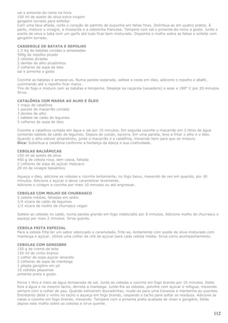 sal e pimenta-do-reino na hora
100 ml de azeite de oliva extra-virgem
gergelim torrado para enfeitar
Com uma faca afiada, corte o coração de palmito de pupunha em fatias finas. Distribua-as em quatro pratos. À
parte, misture o vinagre, a mostarda e a cebolinha francesa. Tempere com sal e pimenta-do-reino a gosto. Junte o
azeite de oliva e bata com um garfo até tudo ficar bem misturado. Disponha o molho sobre as fatias e enfeite com
gergelim torrado.

CASSEROLE DE BATATA E REPOLHO
1,5 Kg de batatas cozidas e amassadas
500g de repolho picado
2 cebolas picadas
2 dentes de alho picadinhos
2 colheres de sopa de óleo
sal e pimenta a gosto

Cozinhe as batatas e amasse-as. Numa panela separada, salteie a ceola em óleo, adicione o repolho e abafe,
cozinhando até o repolho ficar macio.
Tire do fogo e misture com as batatas e temperos. Despeje na caçarola (assadeira) e asse a 180° C por 20 minutos.
Sirva.

CATALÔNIA COM MASSA AO ALHO E ÓLEO
1 maço de catalônia
1 pacote de macarrão cortado
3 dentes de alho
1 tablete de caldo de legumes
5 colheres de sopa de óleo

Cozinhe a catalônia cortada em água e sal por 10 minutos. Em seguida cozinhe o macarrão em 2 litros de água
contendo tablete de caldo de legumes. Depois de cozido, escorra. Em uma panela, leve a fritar o alho e o óleo.
Quando o alho estiver amarelinho, junte o macarrão e a catalônia, mexendo bem para que se misture.
Dica: Substitua a catalônia conforme a hortaliça da época e sua criatividade.

CEBOLAS BALSÂMICAS
150 ml de azeite de oliva
450 g de cebola roxa, sem casca, fatiada
2 colheres de sopa de açúcar mascavo
20 ml de vinagre balsâmico

Aqueça o óleo, adicione as cebolas e cozinhe lentamente, no fogo baixo, mexendo de vez em quando, por 30
minutos. Adicione o açúcar e deixe caramelizar levemente.
Adicione o vinagre e cozinhe por mais 10 minutos ou até engrossar.

CEBOLAS COM MOLHO DE CHURRASCO
2 cebola médias, fatiadas em anéis
1/4 xícara de caldo de legumes
1/2 xícara de molho de churrasco vegan

Salteie as cebolas no caldo, numa panela grande em fogo médio/alto por 8 minutos. Adicione molho de churrasco e
aqueça por mais 2 minutos. Sirva quente.

CEBOLA FRITA ESPECIAL
Para a cebola frita ter um sabor adocicado e caramelado, frite-as, lentamente com azeite de oliva misturado com
manteiga e açúcar. Utilize uma colher de chá de açúcar para cada cebola média. Sirva como acompanhamento.

CEBOLAS COM GENGIBRE
150 g de creme de leite
150 ml de vinho branco
1 colher de sopa açúcar amarelo
2 colheres de sopa de manteiga
1 pitada gengibre em pó
16 cebolas pequenas
pimenta preta a gosto.

Ferva 1 litro e meio de água temperada de sal. Junte as cebolas e cozinhe em fogo brando por 10 minutos. Deite
fora a água e no mesmo tacho, derreta a manteiga. Junte-lhe as cebolas, polvilhe com açúcar e refogue, mexendo
sempre com a colher de pau. Quando estiverem douradinhas, mude-as para uma travessa e mantenha-as quentes.
Entretanto deite o vinho no tacho e aqueça em fogo brando, raspando o tacho para soltar os resíduos. Adicione as
natas e cozinhe em fogo brando, mexendo. Tempere com a pimenta preta acabada de moer e gengibre. Deite
depois este molho sobre as cebolas e sirva quente.

                                                                                                                 112
 