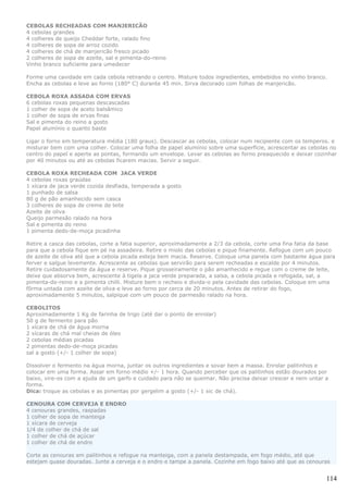 CEBOLAS RECHEADAS COM MANJERICÃO
4 cebolas grandes
4 colheres de queijo Cheddar forte, ralado fino
4 colheres de sopa de arroz cozido
4 colheres de chá de manjericão fresco picado
2 colheres de sopa de azeite, sal e pimenta-do-reino
Vinho branco suficiente para umedecer

Forme uma cavidade em cada cebola retirando o centro. Misture todos ingredientes, embebidos no vinho branco.
Encha as cebolas e leve ao forno (180° C) durante 45 min. Sirva decorado com folhas de manjericão.

CEBOLA ROXA ASSADA COM ERVAS
6 cebolas roxas pequenas descascadas
1 colher de sopa de aceto balsâmico
1 colher de sopa de ervas finas
Sal e pimenta do reino a gosto
Papel alumínio o quanto baste

Ligar o forno em temperatura média (180 graus).    Descascar as cebolas, colocar num recipiente com os temperos. e
misturar bem com uma colher. Colocar uma folha     de papel alumínio sobre uma superfície, acrescentar as cebolas no
centro do papel e aperte as pontas, formando um    envelope. Levar as cebolas ao forno preaquecido e deixar cozinhar
por 40 minutos ou até as cebolas ficarem macias.   Servir a seguir.

CEBOLA ROXA RECHEADA COM JACA VERDE
4 cebolas roxas graúdas
1 xícara de jaca verde cozida desfiada, temperada a gosto
1 punhado de salsa
80 g de pão amanhecido sem casca
3 colheres de sopa de creme de leite
Azeite de oliva
Queijo parmesão ralado na hora
Sal e pimenta do reino
1 pimenta dedo-de-moça picadinha

Retire a casca das cebolas, corte a fatia superior, aproximadamente a 2/3 da cebola, corte uma fina fatia da base
para que a cebola fique em pé na assadeira. Retire o miolo das cebolas e pique finamente. Refogue com um pouco
de azeite de oliva até que a cebola picada esteja bem macia. Reserve. Coloque uma panela com bastante água para
ferver e salgue levemente. Acrescente as cebolas que servirão para serem recheadas e escalde por 4 minutos.
Retire cuidadosamente da água e reserve. Pique grosseiramente o pão amanhecido e regue com o creme de leite,
deixe que absorva bem, acrescente à tigela a jaca verde preparada, a salsa, a cebola picada e refogada, sal, a
pimenta-do-reino e a pimenta chilli. Misture bem o recheio e divida-o pela cavidade das cebolas. Coloque em uma
fôrma untada com azeite de oliva e leve ao forno por cerca de 20 minutos. Antes de retirar do fogo,
aproximadamente 5 minutos, salpique com um pouco de parmesão ralado na hora.

CEBOLITOS
Aproximadamente 1 Kg de farinha de trigo (até dar o ponto de enrolar)
50 g de fermento para pão
1 xícara de chá de água morna
2 xícaras de chá mal cheias de óleo
2 cebolas médias picadas
2 pimentas dedo-de-moça picadas
sal a gosto (+/- 1 colher de sopa)

Dissolver o fermento na água morna, juntar os outros ingredientes e sovar bem a massa. Enrolar palitinhos e
colocar em uma forma. Assar em forno médio +/- 1 hora. Quando perceber que os palitinhos estão dourados por
baixo, vire-os com a ajuda de um garfo e cuidado para não se queimar. Não precisa deixar crescer e nem untar a
forma.
Dica: troque as cebolas e as pimentas por gergelim a gosto (+/- 1 xic de chá).

CENOURA COM CERVEJA E ENDRO
4 cenouras grandes, raspadas
1 colher de sopa de manteiga
1 xícara de cerveja
1/4 de colher de chá de sal
1 colher de chá de açúcar
1 colher de chá de endro

Corte as cenouras em palitinhos e refogue na manteiga, com a panela destampada, em fogo médio, até que
estejam quase douradas. Junte a cerveja e o endro e tampe a panela. Cozinhe em fogo baixo até que as cenouras


                                                                                                                114
 