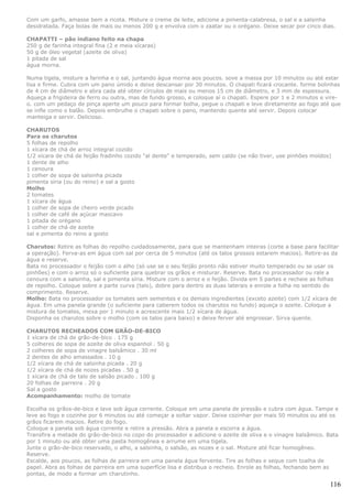 Com um garfo, amasse bem a ricota. Misture o creme de leite, adicione a pimenta-calabresa, o sal e a salsinha
desidratada. Faça bolas de mais ou menos 200 g e envolva com o zaatar ou o orégano. Deixe secar por cinco dias.

CHAPATTI – pão indiano feito na chapa
250 g de farinha integral fina (2 e meia xícaras)
50 g de óleo vegetal (azeite de oliva)
1 pitada de sal
água morna.

Numa tigela, misture a farinha e o sal, juntando água morna aos poucos. sove a massa por 10 minutos ou até estar
lisa e firme. Cubra com um pano úmido e deixe descansar por 30 minutos. O chapati ficará crocante. forme bolinhas
de 4 cm de diâmetro e abra cada até obter círculos de mais ou menos 15 cm de diâmetro, e 3 mm de espessura.
Aqueça a frigideira de ferro ou outra, mas de fundo grosso, e coloque aí o chapati. Espere por 1 e 2 minutos e vire-
o. com um pedaço de pinça aperte um pouco para formar bolha, pegue o chapati e leve diretamente ao fogo até que
se infle como o balão. Depois embrulhe o chapati sobre o pano, mantendo quente até servir. Depois colocar
manteiga e servir. Delicioso.

CHARUTOS
Para os charutos
5 folhas de repolho
1 xícara de chá de arroz integral cozido
1/2 xícara de chá de feijão fradinho cozido "al dente" e temperado, sem caldo (se não tiver, use pinhões moídos)
1 dente de alho
1 cenoura
1 colher de sopa de salsinha picada
pimenta síria (ou do reino) e sal a gosto
Molho
2 tomates
1 xícara de água
1 colher de sopa de cheiro verde picado
1 colher de café de açúcar mascavo
1 pitada de orégano
1 colher de chá de azeite
sal e pimenta do reino a gosto

Charutos: Retire as folhas do repolho cuidadosamente, para que se mantenham inteiras (corte a base para facilitar
a operação). Ferva-as em água com sal por cerca de 5 minutos (até os talos grossos estarem macios). Retire-as da
água e reserve.
Bata no processador o feijão com o alho (só use se o seu feijão pronto não estiver muito temperado ou se usar os
pinhões) e com o arroz só o suficiente para quebrar os grãos e misturar. Reserve. Bata no processador ou rale a
cenoura com a salsinha, sal e pimenta síria. Misture com o arroz e o feijão. Divida em 5 partes e recheie as folhas
de repolho. Coloque sobre a parte curva (talo), dobre para dentro as duas laterais e enrole a folha no sentido do
comprimento. Reserve.
Molho: Bata no processador os tomates sem sementes e os demais ingredientes (exceto azeite) com 1/2 xícara de
água. Em uma panela grande (o suficiente para caberem todos os charutos no fundo) aqueça o azeite. Coloque a
mistura de tomates, mexa por 1 minuto e acrescente mais 1/2 xícara de água.
Disponha os charutos sobre o molho (com os talos para baixo) e deixe ferver até engrossar. Sirva quente.

CHARUTOS RECHEADOS COM GRÃO-DE-BICO
1 xícara de chá de grão-de-bico . 175 g
5 colheres de sopa de azeite de oliva espanhol . 50 g
2 colheres de sopa de vinagre balsâmico . 30 ml
2 dentes de alho amassados . 10 g
1/2 xícara de chá de salsinha picada . 20 g
1/2 xícara de chá de nozes picadas . 50 g
1 xícara de chá de talo de salsão picado . 100 g
20 folhas de parreira . 20 g
Sal a gosto
Acompanhamento: molho de tomate

Escolha os grãos-de-bico e lave sob água corrente. Coloque em uma panela de pressão e cubra com água. Tampe e
leve ao fogo e cozinhe por 6 minutos ou até começar a soltar vapor. Deixe cozinhar por mais 50 minutos ou até os
grãos ficarem macios. Retire do fogo.
Coloque a panela sob água corrente e retire a pressão. Abra a panela e escorra a água.
Transfira a metade do grão-de-bico no copo do processador e adicione o azeite de oliva e o vinagre balsâmico. Bata
por 1 minuto ou até obter uma pasta homogênea e arrume em uma tigela.
Junte o grão-de-bico reservado, o alho, a salsinha, o salsão, as nozes e o sal. Misture até ficar homogêneo.
Reserve.
Escalde, aos poucos, as folhas de parreira em uma panela água fervente. Tire as folhas e seque com toalha de
papel. Abra as folhas de parreira em uma superfície lisa e distribua o recheio. Enrole as folhas, fechando bem as
pontas, de modo a formar um charutinho.

                                                                                                                116
 
