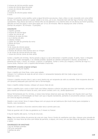2 xícaras de chá de polvilho azedo
1 xícara de chá de água fervente
1 xícara de chá de óleo quente
sal a gosto
2 xícaras de chá de queijo ralado
4 ovos

Coloque o polvilho numa vasilha, junte a água fervente aos poucos, mais o óleo e o sal, mexendo com uma colher
de pau. Em seguida adicione o queijo ralado e os ovos, um a um, mexendo bem até dar liga e formar uma massa
consistente. Faça discos de mais ou menos três cm de diâmetro e no máximo dois cm de altura (se forem grandes,
dificulta na hora de assar) e leve para assar por 15 ou 20 minutos. Não se esqueça de untar a forma.
(tempo de preparo: 30 minutos - 6 porções)

CHUCRUTE
1 repolho grande
2 xícaras de chá de água
1 colher de chá de sal
3 colheres de sopa de óleo
1 ou 2 dentes de alho
2 cebolas médias
1 colher de café de pimenta-do-reino
2 folhas de louro
12 cravos
¼ de xícara de chá de açúcar
1 gengibre pequeno esmagado
2 xícaras de chá de vinho branco seco ou vinagre
¼ de xícara de chá de farinha de trigo
1 xícara de chá de creme de leite ácido

Cortar o repolho em tirinhas. Numa panela a água e o sal e aferventar o repolho picado. À parte, fazer o refogado
com o óleo, o alho esmagado, e as cebolas picadas. Quando as cebolas começarem a dourar, acrescentar a
pimenta-do-reino, o louro, os cravos, o açúcar e o gengibre. Juntar o vinho (ou vinagre), a farinha de trigo e o
creme ácido. Misturar com o repolho aferventado e escorrido.

CHUCRUTE (receita original antiga)
Receita para 6 Kg de repolho

Picar o repolho em tiras finas, como para salada.
Colocar 2 a 3 colheres de sopa de sal em cima e ir amassando bastante até tirar toda a água (soro).
Reservar o soro.

Colocar o repolho enxuto (isto é, sem o soro) dentro de um recipiente de vidro ou esmalte. Este recipiente deve ter
um tamanho adequado para permitir bem a fermentação.

Caso o repolho esteja insosso, coloque um pouco mais de sal.

Cobrir o repolho com o soro e cobrir tudo com folhas inteiras e colocar um peso em cima (por exemplo, um pires)
para manter as folhas em baixo do soro, sem terem contato com o ar, senão apodrecem.

Deixar fermentando por 8 a 10 dias, e nesse meio tempo observar para que não fique sem líquido (tem que ficar
sempre coberto e a fermentação vai fazer com que o líquido transborde, portanto é conveniente colocar a vasilha
em cima de alguma proteção).

Rejeite o soro inicial; ferva 2 copos d'água com um pouco de sal (salmoura não muito forte) para completar o
líquido, caso necessário.

Depois de 1 semana o chucrute costuma estar seco e pronto para uso.

Pode-se guardar até 15 dias na geladeira ou 3 meses no freezer.

6 Kg de repolho dão aprox. 4,5 Kg de chucrute.

Dica: Caso tenha folhas de parreira de uvas em casa, forre o fundo do vasilhame com elas, coloque uma camada de
repolho, no meio forre de novo com folhas de parreira, e depois, em cima, em vez das folhas de repolho. Isso apura
o sabor.

CHURRASCO DE SHIITAKE
1 Kg de Shiitake grandes
150 g de manteiga
4 dentes de alho
Sal

                                                                                                                119
 