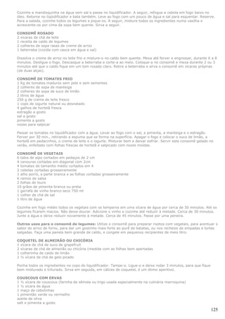 Cozinhe a mandioquinha na água sem sal e passe no liquidificador. A seguir, refogue a cebola em fogo baixo no
óleo. Retorne no liqüidificador e bata também. Leve ao fogo com um pouco de água e sal para esquentar. Reserve.
Para a salada, cozinhe todos os legumes e pique-os. A seguir, misture todos os ingredientes numa vasilha e
acrescente-os por cima da sopa bem quente. Sirva a seguir.

CONSOMÊ ROSADO
2 xícaras de chá de leite
1 receita de caldo de legumes
2 colheres de sopa rasas de creme de arroz
1 beterraba (cozida com casca em água e sal)

Dissolva o creme de arroz no leite frio e misture-o no caldo bem quente. Mexa até ferver e engrossar, durante 6 a 8
minutos. Desligue o fogo. Descasque a beterraba e corte-a ao meio. Coloque-a no consomê e mexa durante 2 ou 3
minutos até que o caldo fique em um tom rosado claro. Retire a beterraba e sirva o consomê em xícaras próprias
(de duas alças).

CONSOMÊ DE TOMATES FRIO
1 Kg de tomates maduros sem pele e sem sementes
2 colheres de sopa de manteiga
2 colheres de sopa de suco de limão
2 litros de água
250 g de creme de leite fresco
1 copo de iogurte natural ou desnatado
4 galhos de hortelã fresca
estragão a gosto
sal a gosto
pimenta a gosto
nozes para salpicar

Passar os tomates no liquidificador com a água. Levar ao fogo com o sal, a pimenta, a manteiga e o estragão.
Ferver por 30 min., retirando a espuma que se forma na superfície. Apagar o fogo e colocar o suco de limão, a
hortelã em pedacinhos, o creme de leite e o iogurte. Misturar bem e deixar esfriar. Servir este consomê gelado no
verão, enfeitado com folhas frescas de hortelã e salpicado com nozes moídas.

CONSOMÊ DE VEGETAIS
6 talos de aipo cortados em pedaços de 2 cm
4 cenouras cortadas em diagonal com 2cm
4 tomates de tamanho médio cortados em 4
2 cebolas cortadas grosseiramente
1 alho porró, a parte branca e as folhas cortadas grosseiramente
6 ramos de salsa
2 folhas de louro
10 grãos de pimenta branca ou preta
1 garrafa de vinho branco seco 750 ml
1 colher de chá de sal
1 litro de água

Cozinhe em fogo médio todos os vegetais com os temperos em uma xícara de água por cerca de 30 minutos. Até os
legumes ficarem macios. Não deixe dourar. Adicione o vinho e cozinhe até reduzir à metade. Cerca de 30 minutos.
Junte a água e deixe reduzir novamente à metade. Cerca de 45 minutos. Passe por uma peneira.

Outros usos para o consomê de legumes: Utilize o consomê para preparar risotos com vegetais, para acentuar o
sabor do arroz de forno, para dar um gostinho mais forte ao purê de batatas, ou nos recheios de empadas e tortas
salgadas. Faça uma panela bem grande de caldo, e congele em pequenos recipientes de meio litro.

COQUETEL DE ALMEIRÃO OU CHICÓRIA
1 xícara de chá de suco de grapefruit
2 xícaras de chá de almeirão ou chicória (medida com as folhas bem apertadas
1 colherinha de caldo de limão
1 ½ xícara de chá de gelo picado

Ponha todos os ingredientes no copo do liquidificador. Tampe-o. Ligue-o e deixe rodar 3 minutos, para que fique
bem misturado e triturado. Sirva em seguida, em cálices de coquetel, é um ótimo aperitivo.

COUSCOUS COM ERVAS
1 ½ xícara de couscous (farinha de sêmola ou trigo usada especialmente na culinária marroquina)
1 ½ xícara de água
1 maço de cebolinhas
1 pimentão verde ou vermelho
azeite de oliva
salt e pimenta a gosto

                                                                                                                  125
 