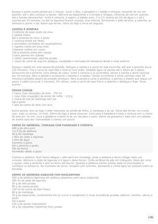Aqueça o azeite numa panela por 1 minuto. Junte o alho, o gengibre e o salsão e refogue, mexendo de vez em
quando, até o alho começar a dourar. Adicione as especiarias e o tomate e refogue, mexendo de vez em quando,
até o tomate desmanchar. Junte a cenoura, a vagem, a batata-doce, 2 e 1/2 xícaras de chá de água e o sal e
cozinhe por 25 minutos, ou até os legumes ficarem cozidos, mas inteiros. Acrescente o grão-de-bico, a salsinha, as
ameixas e acerte o sal. Assim que ferver, retire do fogo e sirva em seguida.

COZIDO À MINEIRA
3 colheres de sopa azeite de oliva
1 cebola média
Sal e pimenta-do-reino a gosto
1 cenoura média em fatias
2 pimentões vermelhos em quadradinhos
1 repolho médio em tiras finas
3 batatas médias em cubos
100 g azeitona preta sem caroço
3 talos palmito em rodelas
1 colher (sobremesa) salsinha picada
1 xícara de carne de soja em pedaços, escaldada e marinada em temperos desde a noite anterior

Aqueça o azeite em uma panela de pressão. Refogue a cebola e a carne de soja escorrida, até que a pimenta doure
(10 minutos). Tire a carne de soja frita e reserve num prato. Despeje água na panela até a altura de 3 dedos,
acrescente sal e pimenta (uma pitada de cada). Junte a cenoura e os pimentões, tampe a panela e deixe cozinhar
por 10 minutos. Abra a panela e acrescente o repolho e a batata. Tampe novamente e deixe cozinhar mais 10
minutos (contados depois da pressão começar). Abra a panela e junte a azeitona, o palmito e espere que seque um
pouco o caldo (cerca de 5 minutos). Por último, junte a carne de soja frita e a salsinha e desligue o fogo. Sirva
quente.

CREAM CHEESE
3 copos (tipo requeijão) de leite - 750 ml
1 copo (tipo requeijão) de amido de milho - 110 g
1 xícara de chá de manteiga sem sal
Sal a gosto
1 lata de creme de leite com soro

Numa panela, leve ao fogo o leite misturado ao amido de milho, à manteiga e ao sal. Deixe até formar um creme
(por, mais ou menos, 15 min). Retire do fogo e deixe amornar. Leve para a batedeira e bata a mistura com o creme
de leite por 10 min. Leve à geladeira e deixe lá de um dia para o outro. Retire da geladeira e bata com um batedor
de arame para dar cremosidade e clarear um pouco.

CREME DE ABÓBORA, TORRADA COM PARMESÃO E PIMENTA
400 g de alho-poró
3 a 5 Kg de abóbora
50 g de manteiga
1 litro de caldo e legumes
1 litro de água
Cominho a gosto
Sal e pimenta a gosto
Pão de fôrma
Parmesão ralado a gosto

Cozinhe a abóbora. Num tacho refogue o alho-poró em manteiga, junte a abóbora e deixe refogar mais uns
minutos. Adicione o caldo de legumes e a água e deixe ferver. Corte as fatias de pão em triângulos. Deite por cima
o queijo, mais a pimenta e leve ao forno até dourar. Quando a abóbora estiver cozida, bata no processador e
rectifique os temperos. No momento de servir, tempere com cominho. Apresente o creme para ser passado sobre as
torradas.

CREME DE ABÓBORA KABOCHÃ COM MASCARPONE
500 g de abóbora japonesa em pedaços pequenos sem casca (kabochã)
500 ml de caldo de legumes
30 g de alho picado
80 g de cebola picada
150 ml de creme de leite fresco
80 g de manteiga
30 g de especiarias, condimentos em pó (curry e cardamom) e ervas aromáticas picadas (alecrim, tomilho, sálvia) a
gosto
Sal a gosto
150 g de queijo mascarpone
20 g de ciboulette (cebolinha fina) picado



                                                                                                               130
 
