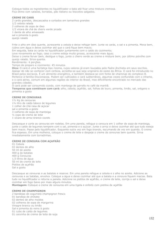 Coloque todos os ingredientes no liquidificador e bata até ficar uma mistura cremosa.
Fica ótimo com saladas, torradas, pão italiano ou biscoitos salgados.

CREME DE CARÁ
2 carás grandes, descascados e cortados em tamanhos grandes
1/2 cebola ralada
2 colheres de sopa de óleo
1/2 xícara de chá de cheiro verde picado
1 dente de alho amassado
sal e pimenta à gosto
queijo ralado

Frite o alho em óleo quente, acrescente a cebola e deixe refogar bem. Junte os carás, o sal e a pimenta. Mexa bem,
cubra com água e deixe cozinhar até que o cará fique bem macio;
Em seguida, bata os carás no liquidificador juntamente com o caldo do cozimento;
Leve novamente ao fogo; caso o creme esteja muito grosso, acrescente mais água;
Deixe o creme ferver bem, desligue o fogo, junte o cheiro verde ao creme e misture bem; por último polvilhe com
queijo ralado. Sirva quente.
Rendimento: 4 porções.
Tempo de preparo e cozimento: 45 minutos
Dica: O cará é uma hortaliça tipo rizoma, cujos valores já eram loucados pelo Padre Anchieta em seus escritos.
Apesar de não se conhecer com certeza, acredita-se que seja originário do oeste da África. O cará foi introduzido no
Brasil pelos escravos. É um alimento energético, e também destaca-se com fonte de vitaminas do complexo B.
Pertence à família Diocoreacea. Podem ser cultivados o cará subterrâneo, algumas vezes confundido com o inhame,
e o cará aéreo, comum em algumas regiões do interior do Brasil, mas dificilmente encontrado no mercado das
grandes cidades.
O cará pode ser consumido cozido, com manteiga de garrafa no café da manhã.
Temperos que combinam com cará: alho, cebola, açafrão, sal, folhas de louro, pimenta, limão, sal, orégano e
pimenta a gosto

CREME DE CENOURAS
1½ Kg de cenouras
1½ litro de caldo básico de legumes
1 colher de chá rasa de açúcar
sal e pimenta a gosto
3 colheres de sopa de manteiga
½ copo de creme de leite
1 xícara de arroz branco cozido

Descasque e corte as cenouras em rodelas. Em uma panela, refogue a cenoura em 1 colher de sopa de manteiga,
junte o caldo de legumes tempere com o sal, pimenta e o açúcar. Junte o arroz e deixe cozinhar até que tudo esteja
bem macio. Passe pelo liquidificador. Esquente outra vez em fogo brando, escumando de vez em quando. O creme
fica espesso. Em uma molheira, coloque o creme de leite e despeje o creme de cenouras bem quente. Sirva
imediatamente com torradinhas.

CREME DE CENOURA COM AÇAFRÃO
01 Cebola
02 dentes de alho
50 ml de azeite
400 g de batatas
400 g Cenouras
1,5 litros de água
50 ml de creme de leite
Pistilos de açafrão
Sal a gosto

Descasque as cenouras e as batatas e reserve. Em uma panela refogue a cebola e o alho no azeite. Adicione as
cenouras e as batatas, envolva. Coloque a água e deixe cozinhar até que a batata e a cenoura fiquem macias. Bata
tudo no liquidificador e retorne a panela. Adicione os pistilos de açafrão, o creme de leite, corrija o sal e deixe
cozinhar em fogo baixo por mais alguns minutos.
Montagem: Coloque o creme de cenouras em uma tigela e enfeite com pistilos de açafrão

CREME DE CHAMPIGNON
2 bandejas de cogumelo champignon fresco
01 bandeja de shiitake
02 dentes de alho moídos
02 colheres de sopa de margarina
Vinagre branco ou limão
Sal e pimenta do reino à gosto
01 cubo de caldo de legumes
01 caixinha de creme de leite de soja
                                                                                                                132
 