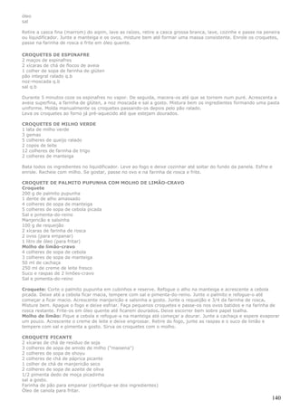 óleo
sal

Retire a casca fina (marrom) do aipim, lave as raízes, retire a casca grossa branca, lave, cozinhe e passe na peneira
ou liquidificador. Junte a manteiga e os ovos, misture bem até formar uma massa consistente. Enrole os croquetes,
passe na farinha de rosca e frite em óleo quente.

CROQUETES DE ESPINAFRE
2 maços de espinafres
2 xícaras de chá de flocos de aveia
1 colher de sopa de farinha de glúten
pão integral ralado q.b
noz-moscada q.b
sal q.b

Durante 5 minutos coze os espinafres no vapor. De seguida, macera-os até que se tornem num puré. Acrescenta a
aveia superfina, a farinha de glúten, a noz moscada e sal a gosto. Mistura bem os ingredientes formando uma pasta
uniforme. Molda manualmente os croquetes passando-os depois pelo pão ralado.
Leva os croquetes ao forno já pré-aquecido até que estejam dourados.

CROQUETES DE MILHO VERDE
1 lata de milho verde
3 gemas
5 colheres de queijo ralado
2 copos de leite
12 colheres de farinha de trigo
2 colheres de manteiga

Bata todos os ingredientes no liquidificador. Leve ao fogo e deixe cozinhar até soltar do fundo da panela. Esfrie e
enrole. Recheie com milho. Se gostar, passe no ovo e na farinha de rosca e frite.

CROQUETE DE PALMITO PUPUNHA COM MOLHO DE LIMÃO-CRAVO
Croquete
200 g de palmito pupunha
1 dente de alho amassado
4 colheres de sopa de manteiga
5 colheres de sopa de cebola picada
Sal e pimenta-do-reino
Manjericão e salsinha
100 g de requeijão
2 xícaras de farinha de rosca
2 ovos (para empanar)
1 litro de óleo (para fritar)
Molho de limão-cravo
4 colheres de sopa de cebola
3 colheres de sopa de manteiga
50 ml de cachaça
250 ml de creme de leite fresco
Suco e raspas de 2 limões-cravo
Sal e pimenta-do-reino

Croquete: Corte o palmito pupunha em cubinhos e reserve. Refogue o alho na manteiga e acrescente a cebola
picada. Deixe até a cebola ficar macia, tempere com sal e pimenta-do-reino. Junte o palmito e refogue-o até
começar a ficar macio. Acrescente manjericão e salsinha a gosto. Junte o requeijão e 3/4 da farinha de rosca.
Misture bem. Apague o fogo e deixe esfriar. Faça pequenos croquetes e passe-os nos ovos batidos e na farinha de
rosca restante. Frite-os em óleo quente até ficarem dourados. Deixe escorrer bem sobre papel toalha.
Molho de limão: Pique a cebola e refogue-a na manteiga até começar a dourar. Junte a cachaça e espere evaporar
um pouco. Acrescente o creme de leite e deixe engrossar. Retire do fogo, junte as raspas e o suco de limão e
tempere com sal e pimenta a gosto. Sirva os croquetes com o molho.

CROQUETE PICANTE
2 xícaras de chá de resíduo de soja
3 colheres de sopa de amido de milho ("maisena")
2 colheres de sopa de shoyu
2 colheres de chá de páprica picante
1 colher de chá de manjericão seco
2 colheres de sopa de azeite de oliva
1/2 pimenta dedo de moça picadinha
sal a gosto.
Farinha de pão para empanar (certifique-se dos ingredientes)
Óleo de canola para fritar.
                                                                                                                  140
 