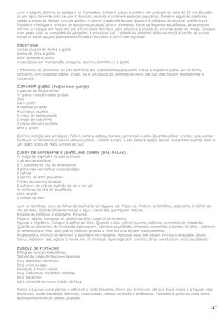 Lave a vagem, elimine as pontas e os filamentos. Limpe o salsão e corte-o em pedaços de cera de 10 cm. Escalde-
os em água fervente com sal por 5 minutos, escorra e corte em pedaços pequenos. Reserve algumas azeitonas
pretas e pique as demais com as verdes, o alho e a salsinha lavada. Aqueça 4 colheres de sopa de azeite numa
frigideira e refogue a mistura de azeitonas picadas, alho e temperos. Junte os legumes escaldados, as azeitonas
inteiras e refogue em fogo alto por 10 minutos. Acerte o sal e adicione 1 pitada da pimenta dedo-de-moça. Coloque
num prato raso as sementes de gergelim, 1 pitada de sal, 1 pitada de pimenta dedo-de-moça e um fio de azeite.
Passe as fatias de pão previamente tostadas no forno e sirva com legumes.

CROUTONS
cascas de pão de fôrma a gosto
azeite de oliva a gosto
sal e pimenta a gosto
ervas (pode ser manjericão, orégano, alecrim, tomilho...) a gosto

Corte todas as pontinhas do pão de fôrma em quadradinhos pequenos e leve à frigideira (pode ser no forno
também) com bastante azeite, ervas, sal e um pouco de pimenta do reino até que elas fiquem douradinhas e
crocantes.

CUMANDÁ QUESU (Feijão com queijo)
1 pacote de feijão verde
½ queijo frescal ralado grosso
óleo
sal a gosto
4 cebolas picadas
4 tomates picados
1 maço de salsa picada
1 maço de cebolinha
2 copos de nata ou leite
alho a gosto

Cozinhe o feijão até amolecer. Frite à parte a cebola, tomate, pimentão e alho. Quando estiver pronto, acrescentar
no feijão os temperos e deixar refogar juntos. Colocar a nata, o sal, salsa e queijo ralado. Sirva bem quente. Este é
um prato típico do Mato Grosso do Sul.

CURRY DE ESPINAFRE E LENTILHAS CURRY (DAL-PALAK)
½ maço de espinafre lavado e picado
1 xícara de lentilhas
2-3 colheres de chá de amendoins
4 pimentas vermelhas secas picadas
1 cebola
5 dentes de alho pequenos
Folhas de coentro picadas
2 colheres de chá de açafrão da terra em pó
½ colheres de chá de assafétida
sal e açúcar
1 colher de óleo

Lave as lentilhas. Lave as folhas de espinafre em água e sal. Pique-as. Misture as lentilhas, espinafre, 1 colher de
chá de óleo, açafrão da terra em pó e água. Ferva até que fiquem macias.
Amasse as lentilhas e espinafre. Reserve.
Pique a cebola. Esmague os dentes de alho. Lave os amendoins.
Aqueça a frigideira. Coloque 1 colher de óleo. Quando o óleo estiver quente, adicione sementes de mostarda.
Quando as sementes de mostarda estourarem, adicione assafétida, pimentas vermelhas e dentes de alho. Adicione
os amendoins e frite. Adicione as cebolas picadas e frite até que fiquem transparentes.
Acrescente a mistura de lentilhas e espinafre na frigideira. Adicione água até atingir a textura desejada. Deixe
ferver. Adicione sal, açúcar e mexa por 10 minutos. Guarneça com coentro. Sirva quente com arroz ou chapati.

CUSCUZ DE PISTACHE
500 g de cuscuz instantâneo
300 ml de caldo de legumes fervente
65 g manteiga derretida
80 g uvas-passas
Casca de 1 limão ralada
50 g amêndoas tostadas fatiadas
80 g pistaches
sal e pimenta-do-reino moída na hora

Ponha o cuscuz numa panela e adicione o caldo fervente. Deixe por 5 minutos até que fique macio e o líquido seja
absorvido. Junte manteiga derretida, uvas-passas, raspas de limão e amêndoas. Tempere a gosto ou sirva como
acompanhamento de pratos picantes.

                                                                                                                  142
 