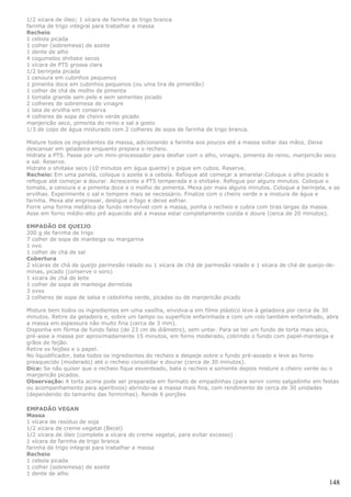 1/2 xícara de óleo; 1 xícara de farinha de trigo branca
farinha de trigo integral para trabalhar a massa
Recheio
1 cebola picada
1 colher (sobremesa) de azeite
1 dente de alho
4 cogumelos shiitake secos
1 xícara de PTS grossa clara
1/2 berinjela picada
1 cenoura em cubinhos pequenos
1 pimenta doce em cubinhos pequenos (ou uma tira de pimentão)
1 colher de chá de molho de pimenta
1 tomate grande sem pele e sem sementes picado
2 colheres de sobremesa de vinagre
1 lata de ervilha em conserva
4 colheres de sopa de cheiro verde picado
manjericão seco, pimenta do reino e sal a gosto
1/3 de copo de água misturado com 2 colheres de sopa de farinha de trigo branca.

Misture todos os ingredientes da massa, adicionando a farinha aos poucos até a massa soltar das mãos. Deixe
descansar em geladeira enquanto prepara o recheio.
Hidrate a PTS. Passe por um mini-processador para desfiar com o alho, vinagre, pimenta do reino, manjericão seco
e sal. Reserve.
Hidrate o shiitake seco (10 minutos em água quente) e pique em cubos. Reserve.
Recheio: Em uma panela, coloque o azeite e a cebola. Refoque até começar a amarelar.Coloque o alho picado e
refogue até começar a dourar. Acrescente a PTS temperada e o shiitake. Refogue por alguns minutos. Coloque o
tomate, a cenoura e a pimenta doce e o molho de pimenta. Mexa por mais alguns minutos. Coloque a berinjela, e as
ervilhas. Experimente o sal e tempere mais se necessário. Finalize com o cheiro verde e a mistura de água e
farinha. Mexa até engrossar, desligue o fogo e deixe esfriar.
Forre uma forma metálica de fundo removível com a massa, ponha o recheio e cubra com tiras largas da massa.
Asse em forno médio-alto pré aquecido até a massa estar completamente cozida e doure (cerca de 20 minutos).

EMPADÃO DE QUEIJO
200 g de farinha de trigo
7 colher de sopa de manteiga ou margarina
1 ovo
1 colher de chá de sal
Cobertura
2 xícaras de chá de queijo parmesão ralado ou 1 xícara de chá de parmesão ralado e 1 xícara de chá de queijo-de-
minas, picado (conserve o soro)
1 xícara de chá de leite
1 colher de sopa de manteiga derretida
3 ovos
2 colheres de sopa de salsa e cebolinha verde, picadas ou de manjericão picado

Misture bem todos os ingredientes em uma vasilha, envolva-a em filme plástico leve à geladeira por cerca de 30
minutos. Retire da geladeira e, sobre um tampo ou superfície enfarinhada e com um rolo também enfarinhado, abra
a massa em espessura não muito fina (cerca de 3 mm).
Disponha em fôrma de fundo falso (de 23 cm de diâmetro), sem untar. Para se ter um fundo de torta mais seco,
pré-asse a massa por aproximadamente 15 minutos, em forno moderado, cobrindo o fundo com papel-manteiga e
grãos de feijão.
Retire os feijões e o papel.
No liquidificador, bata todos os ingredientes do recheio e despeje sobre o fundo pré-assado e leve ao forno
preaquecido (moderado) até o recheio consolidar e dourar (cerca de 30 minutos).
Dica: Se não quiser que o recheio fique esverdeado, bata o recheio e somente depois misture o cheiro verde ou o
manjericão picados.
Observação: A torta acima pode ser preparada em formato de empadinhas (para servir como salgadinho em festas
ou acompanhamento para aperitivos) abrindo-se a massa mais fina, com rendimento de cerca de 30 unidades
(dependendo do tamanho das forminhas). Rende 6 porções

EMPADÃO VEGAN
Massa
1 xícara de resíduo de soja
1/2 xícara de creme vegetal (Becel)
1/2 xícara de óleo (complete a xícara do creme vegetal, para evitar excesso)
1 xícara de farinha de trigo branca
farinha de trigo integral para trabalhar a massa
Recheio
1 cebola picada
1 colher (sobremesa) de azeite
1 dente de alho
                                                                                                             148
 