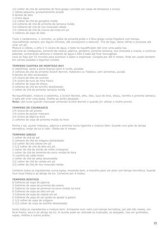 1/2 colher de chá de sementes de feno-grego (vendido em casas de temperos e ervas)
1 cebola pequena, grosseiramente picada
4 dentes de alho
1 xícara água
1/2 colher de chá de gengibre moído
1/4 colheres de chá de pimenta da Jamaica moída
1/4 colheres de chá de noz-moscada ralada
1/4 colheres de chá de cravos-da-índia em pó
3 colheres de sopa de óleo

Toste o cardamomo, o cominho, os grãos de pimenta preta e o feno-grego numa frigideira com tampa,
chacoalhando sempre, por alguns minutos, até começarem a estourar. Tire do fogo, deixe esfriar e processe até
virar um pó.
Misture a cebola, o alho e ½ xícara de água, e bata no liquidificador até virar uma pasta lisa.
Adicione as malaguetas, pimenta-de-caiena, páprica, gengibre, pimenta Jamaica, noz-moscada e cravos, e continue
batendo. Lentamente adicione o restante da água e óleo e bata até ficar homogêneo.
Leve ao fogo por 15 minutos para acentuar o sabor e engrossar. Congele por até 6 meses. Pode ser usado também
em carnes assadas e legumes cozidos.

TEMPERO CAIPIRA DE MONTEGO BAY
6 cebolinhas, tanto a parte branca como a verde, picadas
2 colheres de chá de pimenta Scotch Bonnet, Habanero ou Tabasco, sem sementes, picada
4 dentes de alho amassados
1/4 xícara de óleo de cozinha
1/4 xícara de suco de lima fresco
2 colheres de sopa de shoyu
2 colheres de chá de tomilho desidratado
1 colher de chá de pimenta Jamaica moída

No liquidificador, misture a cebolinha, a Scotch Bonnet, alho, óleo, suco de lima, shoyu, tomilho e pimenta Jamaica,
e bata até virar uma pasta. Grelhe ao ponto desejado.
Nota: Use luvas quando manusear pimentas Scotch Bonnet e quando for utilizar o molho pronto.

TEMPERO DE CHURRASCO
1/4 xícara de sal grosso
1/4 xícara de açúcar mascavo
1/4 xícara de páprica doce
2 colheres de sopa de pimenta moída na hora

Ponha o sal, açúcar mascavo, páprica e pimenta numa tigelinha e misture bem. Guarde num pote de tampa
hermética, longe da luz e calor. Válido por 6 meses.

TEMPERO GREGO
1 colher de chá de sal
2 colheres de chá de orégano desidratado
1/2 colher de chá cebola em pó
1-1/2 colher de chá de alho em pó
1 colher de chá de amido de milho (maisena)
1 colher de chá de pimenta-do-reino moída na hora
½ cubinho de caldo Knorr
1 colher de chá de salsa desidratada
1/2 colher de chá de canela em pó
1/2 colher de chá de noz-moscada ralada

Combine todos os ingredientes numa tigela, mexendo bem, e transfira para um pote com tampa hermética. Guarde
num local fresco e ao abrigo da luz. Conserve por 4 meses.

TEMPERO RÚSTICO
8 Colheres de sopa de páprica
3 Colheres de sopa de pimenta-de-caiena
5 Colheres de sopa de pimenta-ro-reino moída na hora
6 Colheres de sopa de alho em pó
3 Colheres de sopa de cebola em pó
6 Colheres de sopa de sal (pode-se ajudar a gosto)
2-1/2 colher de sopa de orégano
2-1/2 colher de sopa de tomilho desidratado

Junte todos os ingredientes e misture bem. Armazene num vidro com tampa hermética, por até três meses, em
local fresco, seco e ao abrigo da luz. A receita pode ser dobrada ou triplicada, se desejado. Use em grelhados,
sopas, molhos e outros pratos.


                                                                                                                  15
 