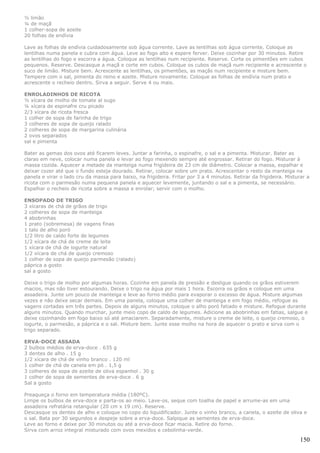½ limão
¼ de maçã
1 colher-sopa de azeite
20 folhas de endívia

Lave as folhas de endívia cuidadosamente sob água corrente. Lave as lentilhas sob água corrente. Coloque as
lentilhas numa panela e cubra com água. Leve ao fogo alto e espere ferver. Deixe cozinhar por 30 minutos. Retire
as lentilhas do fogo e escorra a água. Coloque as lentilhas num recipiente. Reserve. Corte os pimentões em cubos
pequenos. Reserve. Descasque a maçã e corte em cubos. Coloque os cubos de maçã num recipiente e acrescente o
suco de limão. Misture bem. Acrescente as lentilhas, os pimentões, as maçãs num recipiente e misture bem.
Tempere com o sal, pimenta do reino e azeite. Misture novamente. Coloque as folhas de endívia num prato e
acrescente o recheio dentro. Sirva a seguir. Serve 4 ou mais.

ENROLADINHOS DE RICOTA
½ xícara de molho de tomate al sugo
¼ xícara de espinafre cru picado
2/3 xícara de ricota fresca
1 colher de sopa de farinha de trigo
3 colheres de sopa de queijo ralado
2 colheres de sopa de margarina culinária
2 ovos separados
sal e pimenta

Bater as gemas dos ovos até ficarem leves. Juntar a farinha, o espinafre, o sal e a pimenta. Misturar. Bater as
claras em neve, colocar numa panela e levar ao fogo mexendo sempre até engrossar. Retirar do fogo. Misturar à
massa cozida. Aquecer a metade da manteiga numa frigideira de 23 cm de diâmetro. Colocar a massa, espalhar e
deixar cozer até que o fundo esteja dourado. Retirar, colocar sobre um prato. Acrescentar o resto da manteiga na
panela e virar o lado cru da massa para baixo, na frigideira. Fritar por 3 a 4 minutos. Retirar da frigideira. Misturar a
ricota com o parmesão numa pequena panela e aquecer levemente, juntando o sal e a pimenta, se necessário.
Espalhar o recheio de ricota sobre a massa e enrolar; servir com o molho.

ENSOPADO DE TRIGO
3 xícaras de chá de grãos de trigo
2 colheres de sopa de manteiga
4 abobrinhas
1 prato (sobremesa) de vagens finas
1 talo de alho poró
1/2 litro de caldo forte de legumes
1/2 xícara de chá de creme de leite
1 xícara de chá de iogurte natural
1/2 xícara de chá de queijo cremoso
1 colher de sopa de queijo parmesão (ralado)
páprica a gosto
sal a gosto

Deixe o trigo de molho por algumas horas. Cozinhe em panela de pressão e desligue quando os grãos estiverem
macios, mas não tiver estourando. Deixe o trigo na água por mais 1 hora. Escorra os grãos e coloque em uma
assadeira. Junte um pouco de manteiga e leve ao forno médio para evaporar o excesso de água. Misture algumas
vezes e não deixe secar demais. Em uma panela, coloque uma colher de manteiga e em fogo médio, refogue as
vagens cortadas em três partes. Depois de alguns minutos, coloque o alho poró fatiado e misture. Refogue durante
alguns minutos. Quando murchar, junte meio copo de caldo de legumes. Adicione as abobrinhas em fatias, salgue e
deixe cozinhando em fogo baixo só até amaciarem. Separadamente, misture o creme de leite, o queijo cremoso, o
iogurte, o parmesão, a páprica e o sal. Misture bem. Junte esse molho na hora de aquecer o prato e sirva com o
trigo separado.

ERVA-DOCE ASSADA
2 bulbos médios de erva-doce . 635 g
3 dentes de alho . 15 g
1/2 xícara de chá de vinho branco . 120 ml
1 colher de chá de canela em pó . 1,5 g
3 colheres de sopa de azeite de oliva espanhol . 30 g
1 colher de sopa de sementes de erva-doce . 6 g
Sal a gosto

Preaqueça o forno em temperatura média (180ºC).
Limpe os bulbos de erva-doce e parta-os ao meio. Lave-os, seque com toalha de papel e arrume-as em uma
assadeira refratária retangular (20 cm x 19 cm). Reserve.
Descasque os dentes de alho e coloque no copo do liquidificador. Junte o vinho branco, a canela, o azeite de oliva e
o sal. Bata por 30 segundos e despeje sobre a erva-doce. Salpique as sementes de erva-doce.
Leve ao forno e deixe por 30 minutos ou até a erva-doce ficar macia. Retire do forno.
Sirva com arroz integral misturado com ovos mexidos e cebolinha-verde.

                                                                                                                     150
 