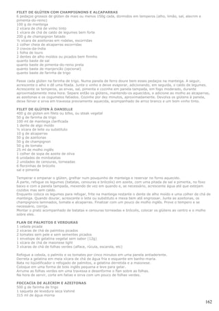 FILET DE GLÚTEN COM CHAMPIGNONS E ALCAPARRAS
6 pedaços grossos de glúten de mais ou menos 150g cada, dormidos em temperos (alho, limão, sal, alecrim e
pimenta-do-reino)
100 g de manteiga
2 xícara de chá de vinho tinto
1 xícara de chá de caldo de legumes bem forte
200 g de champignon fatiado
½ xícara de azeitonas em rodelas, escorridas
1 colher cheia de alcaparras escorridas
3 cravos-da-índia
1 folha de louro
2 dentes de alho moídos ou picados bem fininho
quanto baste de sal
quanto baste de pimenta-do-reino preta
quanto baste de manjericão (opcional)
quanto baste de farinha de trigo

Passe cada glúten na farinha de trigo. Numa panela de ferro doure bem esses pedaços na manteiga. A seguir,
acrescente o alho e dê uma fitada. Junte o vinho e deixe evaporar, adicionando, em seguida, o caldo de legumes.
Acrescente os temperos, as ervas, sal, pimenta e cozinhe em panela tampada, em fogo moderado, durante
aproximadamente meia hora. Separe então os glútens, mantendo-os aquecidos, e adicione ao molho as alcaparras,
as azeitonas e os cogumelos fatiados. Cozinhe por dez minutos, aproximadamente. Devolva os glútens à panela,
deixe ferver e sirva em travessa previamente aquecida, acompanhado de arroz branco e um bom vinho tinto.

FILET DE GLÚTEN À DANIELLE
400 g de glúten em filets ou bifes, ou steak vegetal
50 g de farinha de trigo
100 ml de manteiga clarificada
1 dente de algo moído
½ xícara de leite ou substituto
10 g de alcaparras
50 g de azeitonas
50 g de champignon
50 g de tomate
25 ml de molho inglês
1 colher de sopa de azeite de oliva
6 unidades de minibatatas
2 unidades de cenouras, torneadas
6 florzinhas de brócolis
sal e pimenta

Temperar e empanar o glúten, grelhar num pouquinho de manteiga e reservar no forno aquecido.
À parte, refogue os legumes (batatas, cenouras e brócolis) em azeite, com uma pitada de sal e pimenta, no foxo
baixo e com a panela tampada, mexendo de vez em quando e, se necessário, acrescente água até que estejam
cozidos mas sem caldo.
Enquanto coloca os legumes para refogar, frite na manteiga restante o dente de alho moído e uma colher de chá de
manteiga. Quando dourar, acrescente o leite ou substituto e mexa bem até engrossar. Junte as azeitonas, os
champignons laminados, tomate e alcaparras. Finalizar com um pouco de molho inglês. Prove o tempero e se
necessário, corrija.
Montar o prato acompanhado de batatas e cenouras torneadas e brócolis, colocar os glútens ao centro e o molho
sobre eles.

FLAN DE PALMITOS E VERDURAS
1 cebola picada
2 xícaras de chá de palmitos picados
2 tomates sem pele e sem sementes picados
1 envelope de gelatina vegetal sem sabor (12g)
1 xícara de chá de maionese light
3 xícaras de chá de folhas verdes (alface, rúcula, escarola, etc)

Refogue a cebola, o palmito e os tomates por cinco minutos em uma panela antiaderente.
Derreta a gelatina em meia xícara de chá de água fria e esquente em banho-maria.
Bata no liqüidificador o refogado de palmitos, a gelatina derretida e a maionese.
Coloque em uma forma de bolo inglês pequena e leve para gelar.
Arrume as folhas verdes em uma travessa e desenforme o flan sobre as folhas.
Na hora de servir, corte em fatias e sirva com um pouco de folhas verdes.

FOCCACIA DE ALECRIM E AZEITONAS
500 g de farinha de trigo
1 saqueta de levedura seca Vahiné
315 ml de água morna

                                                                                                             162
 
