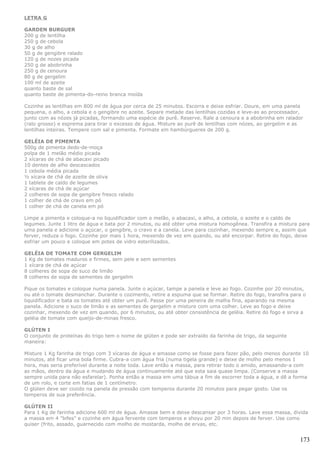 LETRA G

GARDEN BURGUER
200 g de lentilha
250 g de cebola
30 g de alho
50 g de gengibre ralado
120 g de nozes picada
250 g de abobrinha
250 g de cenoura
80 g de gergelim
100 ml de azeite
quanto baste de sal
quanto baste de pimenta-do-reino branca moída

Cozinhe as lentilhas em 800 ml de água por cerca de 25 minutos. Escorra e deixe esfriar. Doure, em uma panela
pequena, o alho, a cebola e o gengibre no azeite. Separe metade das lentilhas cozidas e leve-as ao processador,
junto com as nózes já picadas, formando uma espécie de purê. Reserve. Rale a cenoura e a abobrinha em ralador
(ralo grosso) e esprema para tirar o excesso de água. Misture ao purê de lentilhas com nózes, ao gergelim e as
lentilhas inteiras. Tempere com sal e pimenta. Formate em hambúrgueres de 200 g.

GELÉIA DE PIMENTA
500g de pimenta dedo-de-moça
polpa de 1 melão médio picada
2 xícaras de chá de abacaxi picado
10 dentes de alho descascados
1 cebola média picada
½ xícara de chá de azeite de oliva
1 tablete de caldo de legumes
2 xícaras de chá de açúcar
2 colheres de sopa de gengibre fresco ralado
1 colher de chá de cravo em pó
1 colher de chá de canela em pó

Limpe a pimenta e coloque-a no liquidificador com o melão, o abacaxi, o alho, a cebola, o azeite e o caldo de
legumes. Junte 1 litro de água e bata por 2 minutos, ou até obter uma mistura homogênea. Transfira a mistura para
uma panela e adicione o açúcar, o gengibre, o cravo e a canela. Leve para cozinhar, mexendo sempre e, assim que
ferver, reduza o fogo. Cozinhe por mais 1 hora, mexendo de vez em quando, ou até encorpar. Retire do fogo, deixe
esfriar um pouco e coloque em potes de vidro esterilizados.

GELÉIA DE TOMATE COM GERGELIM
1 Kg de tomates maduros e firmes, sem pele e sem sementes
1 xícara de chá de açúcar
8 colheres de sopa de suco de limão
8 colheres de sopa de sementes de gergelim

Pique os tomates e coloque numa panela. Junte o açúcar, tampe a panela e leve ao fogo. Cozinhe por 20 minutos,
ou até o tomate desmanchar. Durante o cozimento, retire a espuma que se formar. Retire do fogo, transfira para o
liquidificador e bata os tomates até obter um purê. Passe por uma peneira de malha fina, aparando na mesma
panela. Adicione o suco de limão e as sementes de gergelim e misture com uma colher. Leve ao fogo e deixe
cozinhar, mexendo de vez em quando, por 6 minutos, ou até obter consistência de geléia. Retire do fogo e sirva a
geléia de tomate com queijo-de-minas fresco.

GLÚTEN I
O conjunto de proteínas do trigo tem o nome de glúten e pode ser extraído da farinha de trigo, da seguinte
maneira:

Misture 1 Kg farinha de trigo com 3 xícaras de água e amasse como se fosse para fazer pão, pelo menos durante 10
minutos, até ficar uma bola firme. Cubra-a com água fria (numa tigela grande) e deixe de molho pelo menos 1
hora, mas seria preferível durante a noite toda. Lave então a massa, para retirar todo o amido, amassando-a com
as mãos, dentro da água e mudando de água continuamente até que esta saia quase limpa. (Conserve a massa
sempre unida para não esfarelar). Ponha então a massa em uma tábua a fim de escorrer toda a água, e dê a forma
de um rolo, e corte em fatias de 1 centímetro.
O glúten deve ser cozido na panela de pressão com temperos durante 20 minutos para pegar gosto. Use os
temperos de sua preferência.

GLÚTEN II
Para 1 Kg de farinha adicione 600 ml de água. Amasse bem e deixe descansar por 3 horas. Lave essa massa, divida
a massa em 4 "bifes" e cozinhe em água fervente com temperos e shoyu por 20 min depois de ferver. Use como
quiser (frito, assado, guarnecido com molho de mostarda, molho de ervas, etc.


                                                                                                             173
 
