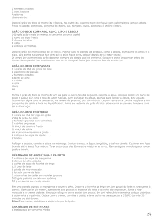 2 tomates picados
2 ovos cozidos
Azeitonas
cheiro-verde.

Deixe o grão-de-bico de molho de véspera. No outro dia, cozinhe bem e refogue com os temperos (alho e cebola
fritos no azeite, pimentão, pimenta de cheiro, sal, tomates, ovos, azeitonas e cheiro-verde).

GRÃO-DE-BICO COM NABO, ALHO, AIPO E CEBOLA
300 g de grão (mais ou menos o tamanho de uma tigela)
1 ramo de aipo fresco
7 dentes de alho
1 nabo
2 cebolas vermelhas

Deixe o grão de molho cerca de 24 horas. Ponha tudo na panela de pressão, corte a cebola, esmigalhe os alhos e o
aipo. Não ponha sal porque faz com que o grão fique duro, salgue depois de já estar cozido.
O tempo de cozimento do grão depende sempre do tempo que se demolha. Salgue e deixe descansar antes de
comer. Acompanhe com azeitonas e com arroz integral. Deite por cima uns fios de azeite cru.

GRÃO-DE-BICO COM PASSAS
1 xícaras de chá de grãos de bico
1 pacotinho de passas
2 tomates picados
1dente de alho
1 cebola
azeite
louro
sal

Ponha o grão de bico de molho de um dia para o outro. No dia seguinte, escorra a água, coloque sobre um pano de
prato e passe por cima o rolo de abrir massas, sem esmagar os grãos, apenas para retirar a casca. Em seguida
cozinhe em água com os temperos, na panela de pressão, por 30 minutos. Depois retire uma concha de grãos e um
pouquinho de caldo e bata no liquidificador. Junte ao restante do grão de bico. Acrescente as passas, tempere com
sal e sirva logo.

GRÃO-DE-BICO COM TRIGO
1 xícara de chá de trigo em grão
250g de grão-de-bico
3 tomates grandes sem sementes
2 cebolas pequenas
½ maço de coentro fresco
½ maço de salsa
sal e pimenta-do-reino a gosto
4 colheres de sopa de azeite
2 limões

Refogar a cebola, tomate a salsa na manteiga. Juntar o arroz, a água, o açafrão, o sal e a canela. Cozinhar em fogo
brando até o arroz ficar macio. Tirar os caroços das tâmaras e misturar ao arroz. Deixar alguns minutos para tomar
gosto e servir.

GRATINADO DE ABOBRINHA E PALMITO
2 colheres de sopa de margarina
2 dentes de alho picados
1 colher de sopa de farinha de trigo
1,5 Litro de leite
1 pitada de noz-moscada
1 lata de creme de leite
2 abobrinhas cortadas em rodelas grossas
500 g de palmito cortado em rodelas
50 g de queijo parmesão ralado

Em uma panela aqueça a margarina e doure o alho. Dissolva a farinha de trigo em um pouco do leite e acrescente à
panela. Sem parar de mexer, acrescente aos poucos o restante do leite e cozinhe até engrossar. Junte a noz-
moscada e o creme de leite. Desligue o fogo e deixe esfriar um pouco. Em um refratário levemente untado distribua
a abobrinha e o palmito. Cubra com o creme, polvilhe o queijo e leve ao forno preaquecido a 220ºC durante 20
minutos ou até dourar.
Dica: Para variar, substitua a abobrinha por brócolis.

GRATINADO DE BETERRABA
5 beterrabas de tamanho médio

                                                                                                               176
 