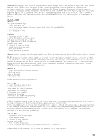 Preparo: Inicialmente, leve todos os ingredientes do molho ao fogo e mexa até engrossar. Passe para uma tigela e
reserve. Numa frigideira com um pouco de óleo, comece refogando a cenoura. Quando ela estiver cozida,
acrescente o repolho e continue refogando até cozinhar. Por último, tempere e deixe esfriar. Pegue a massa e
embrulhe o recheio reservado. Proceda da mesma maneira com o restante da massa. À parte, faça uma mistura de
trigo com água a fim de passar na última dobra da massa para que não abra no ato da fritura. Frite os rolinhos
preparados em óleo bem quente até que dourem e sirva-os bem quentes, com o molho agridoce. Rendimento: 4
porções

HARUMAKI II
Massa
500 g de farinha de trigo
1 colher de chá de sal
1 colher de sopa de rasa de margarina ou gordura vegetl hidrogenada (30 g)
1 ovo ou substituto
1 copo de água ou leite

Recheio
2 tigelas de repolho picado
1 colher de sopa de gengibre picado
250 g de carne de soja preparada
400 g de batatas cozidas e espremidas
um pouco de azeite
2 colheres de chá rasa de sal
1 pitada de pimenta-do-reino
1/3 de copo de leite
1 colher de chá de ajinomoto

Massa: misture todos os ingredientes e amasse bem. Deixe a massa repousar durante 30 minutos, coberta com um
pano.
Recheio: aqueça o azeite, junte o repolho, o gengibre e a carne de soja preparada e refogue. Acrescente a batata,
o sal, a pimenta, o leite e o ajinomoto. Cozinhe ligeiramente e retire do fogo. Forme 40 bolinhas. Divida a massa
também em 40 porções. Abra com rolo cada porção de massa em rodelas, no centro coloque 1 bolinha do recheio.
Dobre, aperte as beiradas para uni-las e vire a borda para dentro enrolando. Frite os pastéis na gordura quente
(170ºC). Retire e coloque sobre papel absorvente.

HOMUS I
1 xícara de grão-de-bico cozido escorrido
1/3 xícara tahini
Suco de 4 limões
2 dentes de alho

Bata tudo no processador de alimentos.

HOMUS II
1 xícara de chá de grão-de-bico
3 xícaras de chá de água
¼ xícara de chá de suco de limão
¼ xícara de chá de azeite
2 dentes de alho, picados
½ colher de chá de sal
¾ xícara de chá de tahine (opcional)
páprica doce para decorar

Coloque o grão-de-bico de molho em água por 4 horas e escorra. Coloque numa panela com a água e cozinhe por 1
hora aproximadamente. Escorra, reservando um pouco da água do cozimento.
Num processador, junte o grão-de-pico, o suco de limão, o azeite, o alho, 3 colheres de sopa de água do cozimento,
o sal e o tahine. Processe até obter uma pasta lisa ou, se preferir, deixe-a ligeiramente granulada. Se a pasta ficar
muito consistente, acrescente mais água do cozimento e processe até obter o ponto desejado. Salpique com a
páprica e sirva acompanhada de pão pita.

HOMUS III
3 conchas de grão de bico cozido
1 colher de café de sal
2 colheres de sopa de tahini
suco de meio limão
1 dente de alho descascado
água do cozimento necessária para girar bem a hélice do liquidificador.

Bata tudo até obter uma pasta lisa. Coloque em potes ou vidros para congelar.



                                                                                                                 181
 