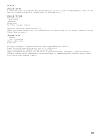 LETRA I

INHAME FRITO I
É muito mais gostoso do que batata. Faça exatamente como faz com ela: corte em rodelas finas ou palitos, frite em
óleo bem quente e deixe escorrer sobre um papel que absorva a gordura.

INHAME FRITO II
500 g de inhame
2 ovos batidos
Sal a gosto
Óleo a gosto
Farinha de rosca para empanar

Descasque o inhame e cozinhe em água e sal.
Depois de cozido escorre bem, corte em rodelas grossas e em seguida passe nos ovos batidos e na farinha de rosca.
Frite em óleo bem quente.

INHAME SAUTÉ
3 inhames
1 colher de manteiga
Cheiro verde a gosto
Sal a gosto

Ponha os inhames com casca numa panela de vapor com água fervendo, e tampe.
Depois de meia hora espete com o garfo para ver se estão macios.
Assim a casca solta com facilidade, basta puxar que sai inteira.
Depois de cozidos e descascados, corte em rodelas ou pedaços; esquente a manteiga ou azeite numa frigideira;
ponha os inhames, e sobre eles salsão ou cebolinha picadas e sal; mexa rapidamente, baixe fogo e deixe grudar
levemente no fundo para ficar crocante.




                                                                                                                183
 