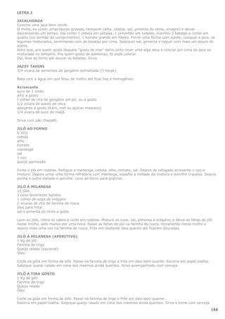 LETRA J

JACALHOADA
Cozinhe uma jaca bem verde.
O miolo, eu cortei umas lascas grossas, temperei (alho, cebola, sal, pimenta do reino, vinagre) e deixei
descansando um tempo. Daí cortei 1 cebola em pétalas, 1 pimentão em rodelas, cozinhei 2 batatas e cortei em
quatro (no sentido do comprimenro), 1 tomate grande em filetes. Forrei uma fôrma com azeite, coloquei a jaca, os
legumes misturados, terminando com as batatas por cima. Salpiquei sal, pimenta e reguei com mais um pouco de
azeite.
Acho que, pra quem gosta daquele "gosto de mar" daria certo moer uma alga seca e colocar por cima da jaca ou
misturada no tempero. Pra quem gosta de azeitonas, tb pode colocar.
Daí, leve ao forno até dourar as batatas. Sirva.

JAZZY TAHINI
3/4 xícara de sementes de gergelim demolhado (3 horas)

Bata com a água em que ficou de molho até ficar liso e homogêneo.

Acrescente
suco de 1 limão
alho a gosto
I colher de chá de gengibre em pó, ou a gosto
1/2 xícara de azeite de oliva
adoçante a gosto (Karo, mel ou açúcar mascavo)
1/4 xícara de suco de maçã

Sirva com pão chapatti.

JILÓ AO FORNO
6 Jilós
cebola
alho
tomate
manteiga
sal
1 ovo
queijo parmesão

Corte o jiló em rodelas. Refogue a manteiga, cebola, alho, tomate, sal. Depois de refogado acresente o ovo e
misture. Depois untar uma forma refratária com manteiga, espalhe a metade da mistura e polvilhe o queijo. Depois
ponha a outra metade e polvilhe. Leve ao forno para gratinar.

JILÓ À MILANESA
12 jilós
3 ovos levemente batidos
1 colher de sopa de orégano
2 xícaras de chá de farinha de rosca
óleo para fritar
sal e pimenta do reino a gosto

Lave os jilós, retire os cabos e corte em rodelas. Misture os ovos, sal, pimenta e orégano, e deixe as fatias de jiló
nesse molho, pelo menos por uma hora. Passe as fatias de jiló na farinha de rosca, novamente nesse molho e
depois mais uma vez na farinha de rosca. Frite em bastante óleo quente até ficarem douradas.

JILÓ À MILANESA (APERITIVO)
1 Kg de jiló
Farinha de trigo
Queijo ralado (opcional)
Óleo

Corte os gilós em forma de bife. Passe na farinha de trigo e frite em óleo bem quente. Escorra em papel toalha.
Salpique queijo ralado em cima dos mesmos ainda quentes. Sirva acompanhado com cerveja.

JILÓ A TIRA GOSTO
1 Kg de giló
Farinha de trigo
Queijo ralado
Óleo

Corte os gilós em forma de bife. Passe na farinha de trigo e frite em óleo bem quente.
Escorra em papel toalha. Salpique queijo ralado em cima dos mesmos ainda quentes. Sirva e tome com cerveja.

                                                                                                                    184
 
