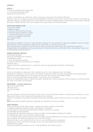 LETRA K

KAFTA
1 xícara de proteína soja temperada
1 ½ xícara de trigo para quibe
Azeite de oliva para fritar

A kafta é semelhante ao quibe frito, porém mais seca, mais dura e de formato diferente.
Misture a soja com o trigo, que deve ter sido deixado de molho por uma hora e meia. Forme rolinhos no formato de
salsichas. Aqueça o azeite de oliva em uma frigideira e coloque a kafta quando o azeite estiver bem quente, fritando
de todos os lados. Ela deve ficar bem tostada e por igual. Sirva com limões partidos

KAFTA DE COUVE FLOR
1 couve-flor média
4 batatas médias
1 xícara de chá de farinha de trigo
1 colher de sopa de salsinha, picada
1 ½ colher de chá de curry em pó
1 pitada de assafétida (opcional)
sal, o quanto baste
óleo fritar

Descasque as batatas e corte em cubos grandes. Coloque-as numa panela com água fria salgada e leve-as ao fogo
para cozinhar. Retire as batatas e coloque num escorredor, ou peneira, para secar.
Na mesma panela, escalde a couve-flor inteira. Retire e assim que esfriar pique em pedacinhos pequenos.
Coloque todos os ingredientes numa tigela grande e amasse bem com as mãos até formar uma massa. Faça cerca
de 30 bolinhas e frite até dourar.

KEBAB VEGETAL BÁSICO
2 berinjelas grandes
200 g de minicebolas em conserva
2 pimentões verdes
1 vidro de cogumelos picados
2 xícaras de tomate cereja limpo em metades
Azeite de oliva
1 lata de salsichas vegetarianas ou 1 xícara de carne de soja (grande) hidratada e temperada
Sal
Pimenta do reino moída na hora

Corte as berinjelas em cubos de 2.5cm, polvilhe-as com o sal e coloque-as em uma tigela.
Descasque as cebolas e cozinhe-as por 10 minutos na água fervendo. Os cubos enxaguados da berinjela podem
também ser adicionados por 5 a 10 minutos de cozinhar, sem permitir que fiquem moles.
Lave e remova as sementes dos pimentões, e corte em 2.5cm quadrados.
Misture os ingredientes todos e regue com azeite. Polvilhe com o sal e a pimenta e leve à chapa ou ao forno quente
por mais 15 minutos. Sirva quente.

KEDGERBE – receita espanhola
350 g de ervilhas secas
180 g de arroz
50 g de manteiga
sal

Lave as ervilhas e cozinhe-as em água com sal. Lave o arroz e junte às ervilhas, de modo que as ervilhas e o arroz
fiquem bem moles, mas conservando os grãos de arroz inteiros.
Derreta a manteiga numa panela e quando estiver bem derretida, junte a mistura de arroz e ervilhas, mexendo
bem.
Dica: Esta receita também pode ser preparada com lentilhas em vez de ervilhas.

KIBE ASSADO
250 g de trigo para kibe (bem lavado e deixado de molho na água a noite toda)
½ abóbora japonesa (hokaido) cozida, descascada e amassada
Um punhado de uvas-passa sem sementes, pretas ou brancas, ou ambas
Um punhado de nozes picadas
Um punhado de azeitonas verdes ou pretas ou ambas, descaroçadas e picadas em rodelas
Um tomate sem pele e sem sementes, picado miúdo
2 ou 3 colheres bem cheias de aveia (se for fina pode colocar diretamente na mistura, se for grossa ou integral,
deve-se deixar de molho em água por uns 15 ou 20 minutos)
Alho (se for seco, uma colher de chá; se for cru, uns dois dentes bem picadinhos)
Cebola (se for seca, uma colher de sopa; se for crua, uma cabeça bem picadinha)
Hortelã fresca a gosto
Pimenta da jamaica triturada junto com umas pitadinhas de canela da China

                                                                                                                   186
 