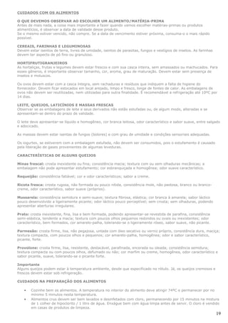 CUIDADOS COM OS ALIMENTOS

O QUE DEVEMOS OBSERVAR AO ESCOLHER UM ALIMENTO/MATÉRIA-PRIMA
Antes de mais nada, a coisa mais importante a fazer quando vamos escolher matérias-primas ou produtos
alimentícios, é observar a data de validade desse produto.
Se o mesmo estiver vencido, não compre. Se a data de vencimento estiver próxima, consuma-o o mais rápido
possível.

CEREAIS, FARINHAS E LEGUMINOSAS
Devem estar isentos de terra, livres de umidade, isentos de parasitas, fungos e vestígios de insetos. As farinhas
devem ter aspecto de pó fino ou granuloso.

HORTIFRUTIGRANJEIROS
As hortaliças, frutas e legumes devem estar frescos e com sua casca inteira, sem amassados ou machucados. Para
esses gêneros, é importante observar tamanho, cor, aroma, grau de maturação. Devem estar sem presença de
insetos e moluscos.

Os ovos devem estar com a casca íntegra, sem rachaduras e resíduos que indiquem a falta de higiene do
fornecedor. Devem ficar estocados em local arejado, limpo e fresco, longe de fontes de calor. As embalagens de
ovos não devem ser reutilizadas, nem utilizadas para outra finalidade. É recomendável a refrigeração até 10ºC por
14 dias.

LEITE, QUEIJOS, LATICÍNIOS E MASSAS FRESCAS
Observar se as embalagens de leite e seus derivados não estão estufadas ou, de algum modo, alteradas e se
apresentam-se dentro do prazo de validade.

O leite deve apresentar-se líquido e homogêneo, cor branca leitosa, odor característico e sabor suave, entre salgado
e adocicado.

As massas devem estar isentas de fungos (bolores) e com grau de umidade e condições sensoriais adequadas.

Os iogurtes, se estiverem com a embalagem estufada, não devem ser consumidos, pois o estufamento é causado
pela liberação de gases provenientes de algumas leveduras.

CARACTERÍSTICAS DE ALGUNS QUEIJOS

Minas frescal: crosta inexistente ou fina; consistência macia; textura com ou sem olhaduras mecânicas; a
embalagem não pode apresentar estufamento; cor esbranquiçada e homogênea; odor suave característico.

Requeijão: consistência fatiável; cor e odor característicos; sabor a creme.

Ricota fresca: crosta rugosa, não formada ou pouco nítida, consistência mole, não pastosa, branco ou branco-
creme, odor característico, sabor suave (próprios).

Mussarela: consistência semidura e semi-suave; textura fibrosa, elástica; cor branca à amarela; sabor láctico
pouco desenvolvido a ligeiramente picante; odor láctico pouco perceptível; sem crosta; sem olhaduras, podendo
apresentar aberturas irregulares.

Prato: crosta inexistente, fina, lisa e bem formada, podendo apresentar-se revestida de parafina, consistência
semi-elástica, tendente a macia; textura com poucos olhos pequenos redondos ou ovais ou inexistentes; odor
característico, bem formados, cor amarelo-palha, tolerando-se o ligeiramente róseo, sabor suave, não picante.

Parmesão: crosta firme, lisa, não pegajosa, untada com óleo secativo ou verniz próprio, consistência dura, maciça;
textura compacta, com poucos olhos e pequenos; cor amarelo-palha, homogênea; odor e sabor característico,
picante, forte.

Provolone: crosta firme, lisa, resistente, destacável, parafinada, encerada ou oleada; consistência semidura;
textura compacta ou com poucos olhos, defumado ou não; cor marfim ou creme, homogênea, odor característico e
sabor picante, suave, tolerando-se o picante forte.

Importante
Alguns queijos podem estar à temperatura ambiente, desde que especificado no rótulo. Já, os queijos cremosos e
frescos devem estar sob refrigeração.

CUIDADOS NA PREPARAÇÃO DOS ALIMENTOS

   •   Cozinhe bem os alimentos. A temperatura no interior do alimento deve atingir 74ºC e permanecer por no
       mínimo 5 minutos nesta temperatura.
   •   Alimentos crus devem ser bem lavados e desinfetados com cloro, permanecendo por 15 minutos na mistura
       de 1 colher de hipoclorito / 1 litro de água. Enxágue bem com água limpa antes de servir. O cloro é vendido
       em casas de produtos de limpeza.
                                                                                                                    19
 