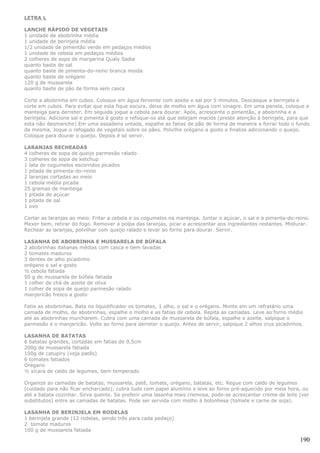 LETRA L

LANCHE RÁPIDO DE VEGETAIS
1 unidade de abobrinha média
1 unidade de berinjela média
1/2 unidade de pimentão verde em pedaços médios
1 unidade de cebola em pedaços médios
2 colheres de sopa de margarina Qualy Sadia
quanto baste de sal
quanto baste de pimenta-do-reino branca moída
quanto baste de orégano
120 g de mussarela
quanto baste de pão de forma sem casca

Corte a abobrinha em cubos. Coloque em água fervente com azeite e sal por 5 minutos. Descasque a berinjela e
corte em cubos. Para evitar que esta fique escura, deixe de molho em água com vinagre. Em uma panela, coloque a
manteiga para derreter. Em seguida jogue a cebola para dourar. Após, acrescente o pimentão, a abobrinha e a
berinjela. Adicione sal e pimenta à gosto e refoque-os até que estejam macios (preste atenção à berinjela, para que
esta não desmanche) Em uma assadeira untada, espalhe as fatias de pão de forma de maneira a forrar todo o fundo
da mesma. Joque o refogado de vegetais sobre os pães. Polvilhe orégano a gosto e finalize adicionando o queijo.
Coloque para dourar o queijo. Depois é só servir.

LARANJAS RECHEADAS
4 colheres de sopa de queijo parmesão ralado
3 colheres de sopa de ketchup
1 lata de cogumelos escorridos picados
1 pitada de pimenta-do-reino
2 laranjas cortadas ao meio
1 cebola média picada
25 gramas de manteiga
1 pitada de açúcar
1 pitada de sal
1 ovo

Cortar as laranjas ao meio. Fritar a cebola e os cogumelos na manteiga. Juntar o açúcar, o sal e a pimenta-do-reino.
Mexer bem, retirar do fogo. Remover a polpa das laranjas, picar e acrescentar aos ingredientes restantes. Misturar.
Rechear as laranjas, polvilhar com queijo ralado e levar ao forno para dourar. Servir.

LASANHA DE ABOBRINHA E MUSSARELA DE BÚFALA
2 abobrinhas italianas médias com casca e bem lavadas
2 tomates maduros
3 dentes de alho picadinho
orégano e sal a gosto
½ cebola fatiada
50 g de mussarela de búfala fatiada
1 colher de chá de azeite de oliva
1 colher de sopa de queijo parmesão ralado
manjericão fresco a gosto

Fatie as abobrinhas. Bata no liquidificador os tomates, 1 alho, o sal e o orégano. Monte em um refratário uma
camada de molho, de abobrinhas, espalhe o molho e as fatias de cebola. Repita as camadas. Leve ao forno médio
até as abobrinhas murcharem. Cubra com uma camada de mussarela de búfala, espalhe o azeite, salpique o
parmesão e o manjericão. Volte ao forno para derreter o queijo. Antes de servir, salpique 2 alhos crus picadinhos.

LASANHA DE BATATAS
6 batatas grandes, cortadas em fatias de 0,5cm
200g de mussarela fatiada
100g de catupiry (veja patês)
6 tomates fatiados
Orégano
½ xícara de caldo de legumes, bem temperado

Organize as camadas de batatas, mussarela, patê, tomate, orégano, batatas, etc. Regue com caldo de legumes
(cuidado para não ficar encharcado), cubra tudo com papel alumínio e leve ao forno pré-aquecido por meia hora, ou
até a batata cozinhar. Sirva quente. Se preferir uma lasanha mais cremosa, pode-se acrescentar creme de leite (ver
substitutos) entre as camadas de batatas. Pode ser servida com molho à bolonhesa (tomate e carne de soja).

LASANHA DE BERINJELA EM RODELAS
1 berinjela grande (12 rodelas, sendo três para cada pedaço)
2 tomate maduros
100 g de mussarela fatiada

                                                                                                                190
 