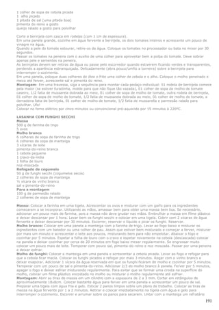 1 colher de sopa de cebola picada
1 alho picado
1 pitada de sal (uma pitada boa)
pimenta do reino a gosto
queijo ralado a gosto para polvilhar

Corte a berinjela com casca em rodelas (com 1 cm de espessura).
Em uma panela grande, cozinhe em água fervente a berinjela, os dois tomates inteiros e acrescente um pouco de
vinagre na água.
Quando a pele do tomate estourar, retire-os da água. Coloque os tomates no processador ou bata no mixer por 30
segundos.
Passar os tomates na peneira com o auxílio de uma colher para aproveitar bem a polpa do tomate. Deve sobrar
apenas pele e sementes na peneira.
As berinjelas devem ser retiras da água ou passe pelo escorredor quando estiverem ficando verdes e transparentes,
perdendo a aparência esbranquiçada. Delicadamente (abra pouco/umfio a torneira) sobre a berinjela para
interromper o cozimento.
Em uma panela, coloque duas colheres de óleo e frite uma colher de cebola e o alho. Coloque o molho peneirado e
mexa até ferver, acrescente sal e pimenta do reino.
Montagem: Em uma travessa, siga a sequência para montar cada pedaço individual: 01 rodela de berinjela comece
pela maior (se estiver furadinha, molde para que não fique tão vazada), 01 colher de sopa de molho de tomate
caseiro, 1/2 fatia de mussarela dobrada ao meio, 01 colher de sopa de molho de tomate, outra rodela de berinjela,
01 colher de sopa de molho de tomate, 1/2 fatia de mussarela dobrada ao meio, 01 colher de molho de tomate, a
derradeira fatia de berinjela, 01 colher de molho de tomate, 1/2 fatia de mussarella e parmesão ralado para
polvilhar. Ufa!
Colocar no forno elétrico por cinco minutos ou convencional pré-aquecido por 15 minutos à 220ºC.

LASANHA COM FUNGHI SECCHI
Massa
500 g de farinha de trigo
5 ovos
Molho branco
6 colheres de sopa de farinha de trigo
6 colheres de sopa de manteiga
3 xícaras de leite
pimenta-do-reino branca
1 cebola pequena
1 cravo-da-índia
1 folha de louro
noz-moscada
Refogado de cogumelo
50 g de funghi secchi (cogumelos secos)
2 colheres de sopa de manteiga
½ xícara de vinho branco
sal e pimenta-do-reino
Para a montagem
100 g de parmesão ralado
2 colheres de sopa de manteiga

Massa: Colocar a farinha em uma tigela. Acrescentar os ovos e misturar com um garfo para os ingredientes
comecarem a se incorporar. Utilizando as mãos, amassar bem para obter uma massa bem lisa. Se necessário,
adicionar um pouco mais de farinha, pois a massa não deve grudar nas mãos. Embrulhar a massa em filme plástico
e deixar descansar por 1 hora. Lavar bem os funghi secchi e colocar em uma tigela. Cobrir com 2 xícaras de água
fervente e deixar descansar por 30 minutos. Escorrer, reservar o líquido e picar os funghi. Reservar.
Molho branco: Colocar em uma panela a manteiga com a farinha de trigo. Levar ao fogo baixo e misturar os
ingredientes com um batedor ou uma colher de pau. Assim que estiver bem misturado e começar a ferver, misturar
por mais um minuto e acrescentar o leite aos poucos, misturando bem para não empelotar. Abaixar o fogo e
cozinhar por 5 minutos. Espetar a folha de louro com o cravo e espetar novamente na cebola (descascada) colocar
na panela e deixar cozinhar por cerca de 20 minutos em fogo baixo mexer regularmente. Se engrossar muito
colocar um pouco mais de leite. Temperar com pouco sal, pimenta-do-reino e noz moscada. Passar por uma peneira
e deixar esfriar.
Molho de funghi: Colocar a manteiga em uma panela e acrescentar a cebola picada. Levar ao fogo e refogar para
que a cebola ficar macia. Colocar os funghi picados e refogar por mais 3 minutos. Regar com o vinho branco e
deixar evaporar. Adicionar 1 xícara da água reservada em que os funghi ficaram de molho e cozinhar por 5 minutos.
Temperar com um pouco de sal e pimenta-do-reino. Adicionar 2/3 do molho branco à panela. Ferver por 5 minutos,
apagar o fogo e deixar esfriar misturando regularmente. Para evitar que se formar uma crosta na superfície do
molho, colocar um filme plástico encostado no molho ou misturar o molho regularmente até esfriar.
Montagem: Abrir as tiras de massa em um cilindro com a espessura de 2 a 3 mm. Cortar em retângulos de
aproximadamente 18x8cm. Colocar bastante água para ferver em uma panela e acrescentar um pouco de sal.
Preparar uma tigela com água fria e gelo. Esticar 2 panos limpos sobre um plano de trabalho. Colocar as tiras de
massa na água fervente por 1 a 2 minutos. Retirar e colocar imediatamente na tigela com água e gelo para
interromper o cozimento. Escorrer e arrumar sobre os panos para secarem. Untar com a manteiga um refratário

                                                                                                             191
 