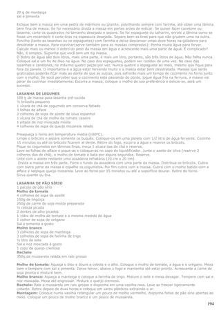20 g de manteiga
sal e pimenta

Estique bem a massa em uma pedra de mármore ou granito, polvilhando sempre com farinha, até obter uma lâmina
bem fina de massa. Se for necessário divida a massa em partes antes de esticar. Se quiser fazer canelone ou
lasanha, corte os quadrados no tamanho desejado e separe. Se for espaguete ou talharim, enrole a lâmina como se
fosse um rocambole e corte tiras na espessura desejada. Separe bem as tiras para que não grudem uma na outra.
Polvilhe (tanto as lasanhas ou os espaguetes) com farinha e deixe descansar umas doze horas na geladeira para
desidratar a massa. Para cozinhar(serve também para as massas compradas): Ponha muita água para ferver.
Calcule mais ou menos o dobro do peso da massa em água e acrescente mais uma parte de água. É complicado?
Não, é simples. Suponha que você tem um Kg massa.
O dobro de água são dois litros, mais uma parte, é mais um litro, portanto, são três litros de água. Não falha nunca.
Coloque sal e um fio de óleo na água. No caso dos espaguetes, podem ser cozidos de uma vez. No caso das
lasanhas e canelones, no máximo quatro peças por vez. Nunca quebre o espaguete ao meio, mesmo que fique para
fora da panela. O importante é a água estar fervendo muito e a massa estar bem desidratada. Massas que serão
gratinadas poderão ficar mais ao dente do que as outras, pois sofrerão mais um tempo de cozimento no forno junto
com o molho. Se você perceber que o cozimento está passando do ponto, jogue água fria na fervura, a massa vai
parar de cozinhar imediatamente. Escorra a massa, coloque o molho de sua preferência e delicie-se, será um
sucesso.

LASANHA DE LEGUMES
100 g de massa para lasanha pré-cozida
½ brócolis pequeno
1 xícara de chá de cogumelo em conserva fatiado
3 folhas de alface
2 colheres de sopa de azeite de oliva espanhol
1 xícara de chá de molho de tomate caseiro
1 pitada de noz-moscada moída
4 colheres de sopa de queijo mozarela ralado

Preaqueça o forno em temperatura média (180ºC).
Limpe o brócolis e separe somente os buquês. Coloque-os em uma panela com 1/2 litro de água fervente. Cozinhe
15 minutos ou até os brócolis ficarem al dente. Retire do fogo, escorra a água e reserve os brócolis.
Pique os cogumelos em lâminas finas, meça 1 xícara das de chá e reserve.
Lave as folhas de alface e pique-as e coloque-as no copo do liquidificador. Junte o azeite de oliva (reserve 2
colheres das de chá), o molho de tomate e bata por alguns segundos. Reserve.
Unte com o azeite restante uma assadeira refratária (20 cm x 20 cm).
 Divida a massa em três parte. Forre o fundo da assadeira com uma parte da massa. Distribua os brócolis. Cubra
com outra parte da massa e espalhe os cogumelos. Por fim cubra com a massa. Cubra com o molho batido com a
alface e salpique queijo mozarela. Leve ao forno por 15 minutos ou até a superfície dourar. Retire do forno.
Sirva quente ou fria.

LASANHA DE PÃO SÍRIO
1 pacote de pão sírio
Molho de tomate
4 colheres de sopa de azeite
150g de lingüiça
250g de carne de soja moída preparada
½ cebola picada
2 dentes de alho picados
1 vidro de molho de tomate e a mesma medida de água
1 colher de sopa de orégano
Sal e pimenta a gosto
Molho branco
3 colheres de sopa de manteiga
3 colheres de sopa de farinha de trigo
½ litro de leite
Sal e noz moscada à gosto
1 copo de queijo cremoso
Recheio
350g de mussarela ralada em ralo grosso

Molho de tomate: Aqueça o óleo e doure a cebola e o alho. Coloque o molho de tomate, a água e o orégano. Mexa
bem e tempere com sal e pimenta. Deixe ferver, abaixe o fogo e mantenha até estar pronto. Acrescente a carne de
soja pronta e misture bem.
Molho branco: Aqueça a manteiga e coloque a farinha de trigo. Misture o leite e mexa devagar. Tempere com sal e
noz moscada. Mexa até engrossar. Misture o queijo cremoso.
Recheio: Rale a mussarela em ralo grosso e disponha em uma vasilha rasa. Leve ao freezer ligeiramente
coberto. Retire depois de duas horas e coloque em sacos plásticos extraindo o ar.
Montagem: Coloque numa vasilha retangular um pouco de molho vermelho, disponha fatias de pão sírio abertas ao
meio. Coloque um pouco de molho branco e um pouco de mussarela.

                                                                                                                 194
 
