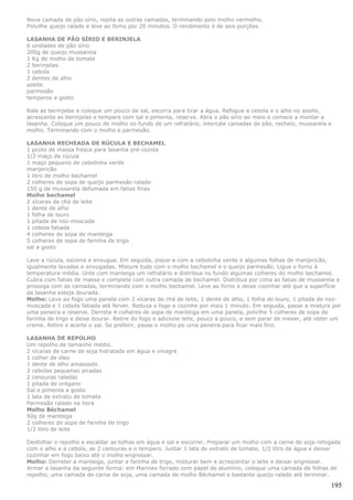Nova camada de pão sírio, repita as outras camadas, terminando pelo molho vermelho.
Polvilhe queijo ralado e leve ao forno por 20 minutos. O rendimento é de seis porções.

LASANHA DE PÃO SÍRIO E BERINJELA
6 unidades de pão sírio
200g de queijo mussarela
1 Kg de molho de tomate
2 berinjelas
1 cebola
2 dentes de alho
azeite
parmesão
temperos a gosto

Rale as berinjelas e coloque um pouco de sal, escorra para tirar a água. Refogue a cebola e o alho no azeite,
acrescente as berinjelas e tempere com sal e pimenta, reserve. Abra o pão sírio ao meio e comece a montar a
lasanha. Coloque um pouco de molho no fundo de um refratário, intercale camadas de pão, recheio, mussarela e
molho. Terminando com o molho e parmesão.

LASANHA RECHEADA DE RÚCULA E BECHAMEL
1 pcote de massa fresca para lasanha pré-cozida
1/2 maço de rúcula
1 maço pequeno de cebolinha verde
manjericão
1 litro de molho bechamel
2 colheres de sopa de queijo parmesão ralado
150 g de mussarela defumada em fatias finas
Molho bechamel
2 xícaras de chá de leite
1 dente de alho
1 folha de louro
1 pitada de noz-moscada
1 cebola fatiada
4 colheres de sopa de manteiga
5 colheres de sopa de farinha de trigo
sal a gosto

Lave a rúcula, escorra e enxugue. Em seguida, pique-a com a cebolinha verde e algumas folhas de manjericão,
igualmente lavadas e enxugadas. Misture tudo com o molho bechamel e o queijo parmesão. Ligue o forno à
temperatura média. Unte com manteiga um refratário e distribua no fundo algumas colheres do molho bechamel.
Cubra com fatias de massa e complete com outra camada de bechamel. Distribua por cima as fatias de mussarela e
prossiga com as camadas, terminando com o molho bechamel. Leve ao forno e deixe cozinhar até que a superfície
da lasanha esteja dourada.
Molho: Leve ao fogo uma panela com 2 xícaras de chá de leite, 1 dente de alho, 1 folha de louro, 1 pitada de noz-
moscada e 1 cebola fatiada até ferver. Reduza o fogo e cozinhe por mais 1 minuto. Em seguida, passe a mistura por
uma peneira e reserve. Derreta 4 colheres de sopa de manteiga em uma panela, polvilhe 5 colheres de sopa de
farinha de trigo e deixe dourar. Retire do fogo e adicione leite, pouco a pouco, e sem parar de mexer, até obter um
creme. Retire e acerte o sal. Se preferir, passe o molho po uma peneira para ficar mais fino.

LASANHA DE REPOLHO
Um repolho de tamanho médio.
2 xícaras de carne de soja hidratada em água e vinagre
1 colher de óleo
1 dente de alho amassado
2 cebolas pequenas picadas
2 cenouras raladas
1 pitada de orégano
Sal e pimenta a gosto
1 lata de extrato de tomate
Parmesão ralado na hora
Molho Béchamel
50g de manteiga
2 colheres de sopa de farinha de trigo
1/2 litro de leite

Desfolhar o repolho e escaldar as tolhas em água e sal e escorrer. Preparar um molho com a carne de soja refogada
com o alho e a cebola, as 2 cenouras e o tempero. Juntar 1 lata de extrato de tomate, 1/2 litro de água e deixar
cozinhar em fogo baixo até o molho engrossar.
Molho: Derreter a manteiga, juntar a farinha de trigo, misturar bem e acrescentar o leite e deixar engrossar.
Armar a lasanha da seguinte forma: em Marinex forrado com papel de alumínio, coloque uma camada de folhas de
repolho, uma camada de carne de soja, uma camada de molho Béchamel e bastante queijo ralado até terminar.

                                                                                                               195
 